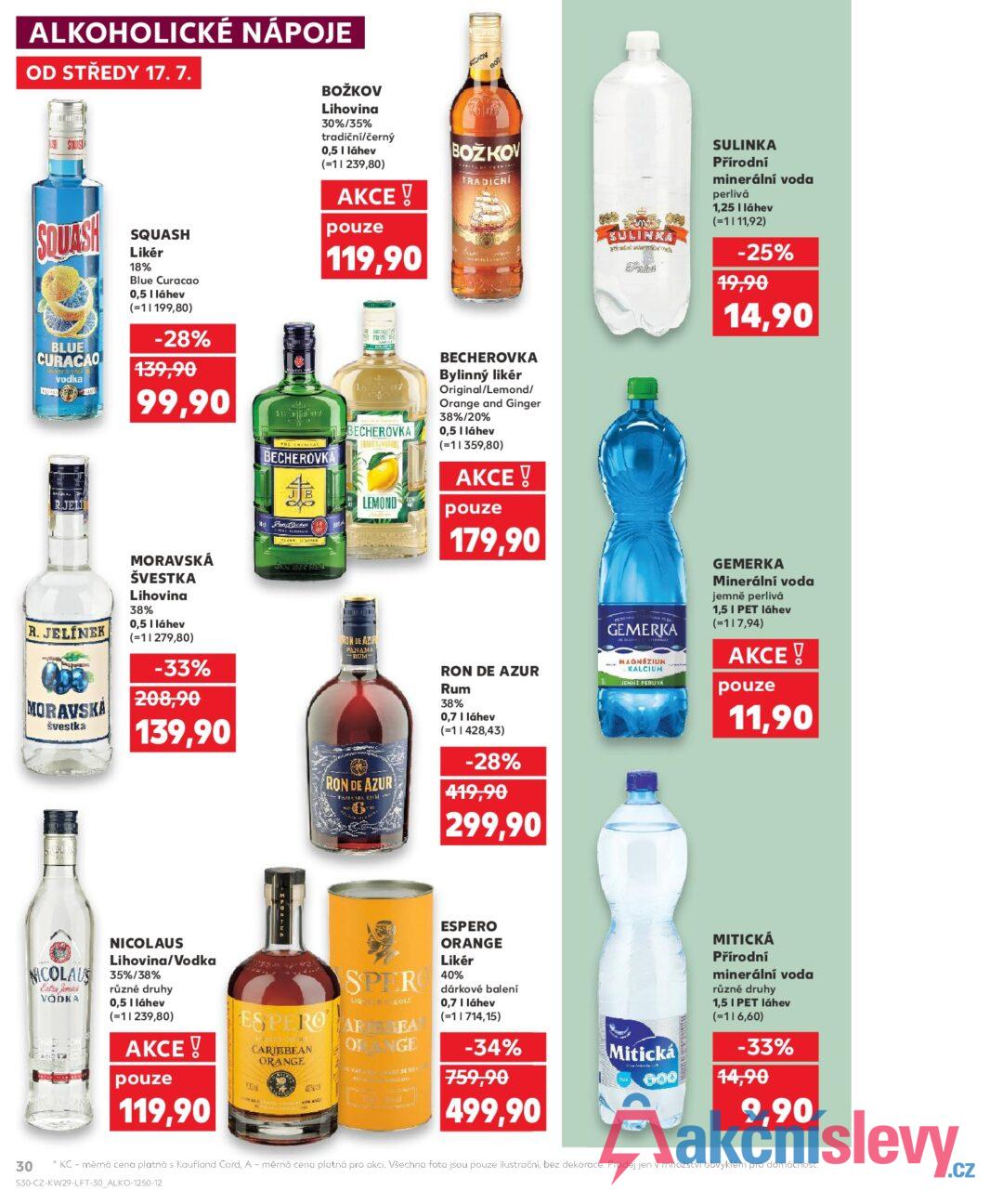 ALKOHOLICKÉ NÁPOJE OD STŘEDY 17. 7. SQUASH BLUE CURACAO vodka SQUASH Likér 18% Blue Curacao 0,5 | láhev (=11199,80) -28% 139,90 99,90 JEL ROCKOV BOŽKOV Lihovina 30%/35% tradiční/černý 0,5 | láhev (=11239,80) AKCE! pouze 119,90 BOŽKOV TRADIČNÍ BRCHEA FRUITS THE CAL BECHEROVKA Fondicher BECHEROVKA FRUITS HERBS LEMOND BECHEROVKA Bylinný likér Original/Lemond/ Orange and Ginger 38%/20% 0,5 | láhev (=11359,80) AKCE! pouze 179,90 SULINKA traded by SULINKA Přírodní minerální voda perlivá 1,25 | láhev (=1111,92) -25% 19,90 14,90 R. JELÍNEK MORAVSKA švestka MORAVSKÁ ŠVESTKA Lihovina 38% 0,5 I láhev (=11279,80) -33% 208,90 139,90 JAN BETHER RON DE AZUE PANAMA -RUM- RON DE AZUR -PANAMA RUM -- RON DE AZUR Rum 38% 0,7 I láhev (=11428,43) -28% 419,90 299,90 GEMERKA MAGNÉZIUM KALCIUM JEMNÉ PERLIVA GEMERKA Minerální voda jemně perlivá 1,5 I PET láhev (=117,94) AKCE! pouze 11,90 NICOLAUS Lihovina/Vodka NICOLAUS 35%/38% Extra Jemná VODKA různé druhy 0,5 I láhev (=11239,80) AKCE! pouze SPER LIQREOLE ESPERO AR SEA ESPERO ORANGE Likér 40% dárkové balení 0,7 | láhev (=1|714,15) ORANGE CARIBBEAN ORANGE NASE DE RO -34% 759,90 Mitická 600 FCM 119,90 NA 499,90 MITICKÁ Přírodní minerální voda různé druhy 1,5 I PET láhev (=116,60) -33% 14,90 9,90 30 KC - měrná cena platná s Kaufland Card, A - měrná cena platná pro akci. Všechna fota jsou pouze ilustrační, bez dekorace. Prodej jen v množství obvyklém pro domácnost. S30-CZ-KW29-LFT-30_ALKO-1250-12