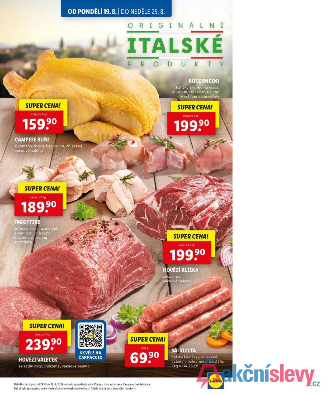 OD PONDĚLÍ 19. 8. | DO NEDĚLE 25.8. ORIGINÁLNÍ ITALSKÉ PRODUKTY SUPER CENA! cena za 1 kg 159,90 CAMPESE KUŘE z volného chovu, bez drobů, chlazené, vakuově baleno BOCCONCINI balíčky z kuřecího masa, se sýrem, chlazené, baleno v ochranné atmosféře SUPER CENA! cena za 1 kg 199,90 SUPER CENA! cena za 1 kg 189.90 FAGOTTINI kuřecí maso s rozmarýnem a slaninou, chlazené, baleno v ochranné atmosféře SUPER CENA! cena za 1 kg 199,90 HOVĚZÍ KLIŽKA chlazená, vakuově baleno SUPER CENA! cena za 1 kg 239,90 HOVĚZÍ VÁLEČEK SKVĚLÉ NA CARPACCIO ze zadní kýty, chlazené, vakuově baleno SUPER CENA! 400 g 69,90 SALSICCIA italské klobásky, chlazené, baleno v ochranné atmosféře, 1 kg 174,75 Kč Nabídka zboží plati od 19. 8. do 25. 8. 2024 nebo do vyprodání zásob. Chyby v tisku vyhrazeny. Ceny jsou bez dekorace. Lidl si vyhrazuje právo změn v balení a variantě nabízeného zboží. Odběr možný jen v obvyklém množství. LIDL