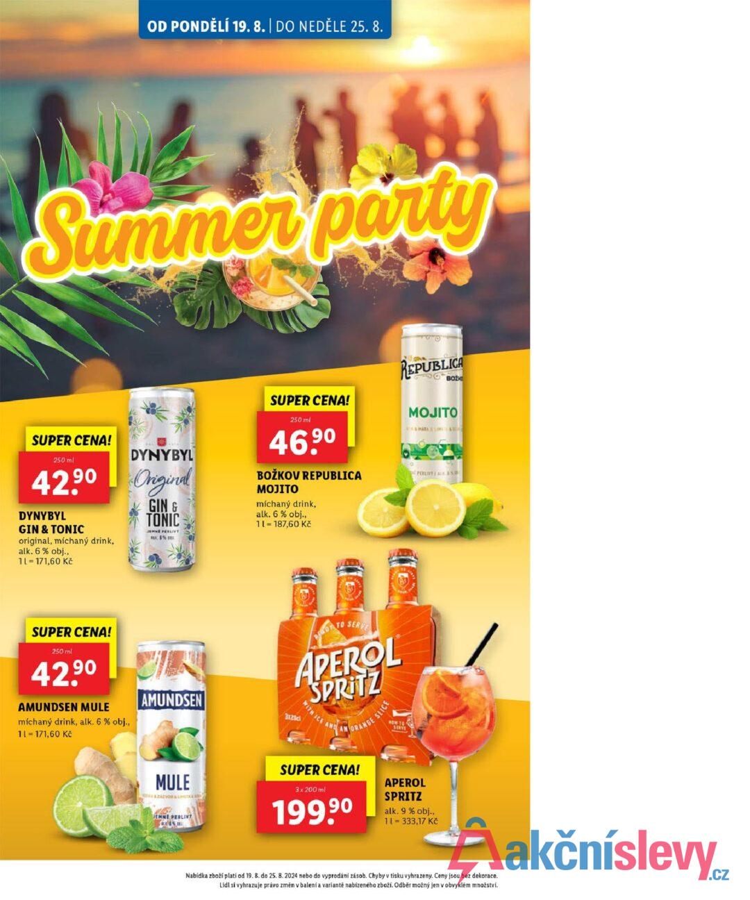 OD PONDĚLÍ 19. 8. | DO NEDĚLE 25.8. Summer party SUPER CENA! 250 ml DYNYBYL 42.90 Original DYNYBYL GIN & TONIC original, míchaný drink, alk. 6% obj., 1L = 171,60 Kč GIN & TONIC JEMNE PERLIVY B6%B SUPER CENA! 250 ml 90 46.9⁰ BOŽKOV REPUBLICA MOJITO míchaný drink, alk. 6% obj., 11 = 187,60 Kč REPUBLICA BOZK MOJITO MAYALIME S PERLIVTI ALKAS SUPER CENA! 250 ml 42.90 7 AMUNDSEN MULE míchaný drink, alk. 6 % obj., 11 = 171,60 Kč AMUNDSEN MULE ZÁZVOR & LIMETA4 S JEMNE PERLIVY BED TO SERVE APEROL SPRITZ 3x20cl WITH ICE A ORANGE SUPER CENA! 3 x 200 ml 199,90 SLICE HOW TO SERVE APEROL SPRITZ alk. 9 % obj., 11 = 333,17 Kč Nabídka zboží platí od 19. 8. do 25. 8. 2024 nebo do vyprodání zásob. Chyby v tisku vyhrazeny. Ceny jsou bez dekorace. Lidl si vyhrazuje právo změn v balení a variantě nabízeného zboží. Odběr možný jen v obvyklém množství.