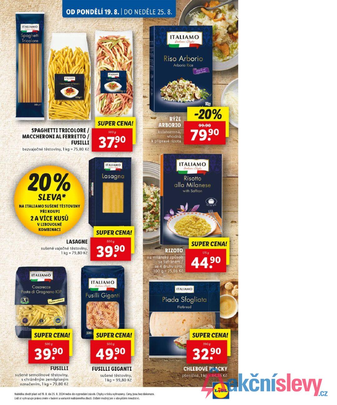 ITALIAMO Spaghetti Tricolore 500 ge OD PONDĚLÍ 19. 8. | DO NEDĚLE 25. 8. ITALIAMO Maccheroni al Ferretto 500g € ITALIAMO Fusilli pugliesi Tris 500g e SPAGHETTI TRICOLORE / MACCHERONI AL FERRETTO / FUSILLI bezvaječné těstoviny, 1 kg = 75,80 Kč SUPER CENA! 500 g 37.90 20% SLEVA* NA ITALIAMO SUŠENÉ TĚSTOVINY PŘI KOUPI 2 A VÍCE KUSŮ V LIBOVOLNÉ KOMBINACI ITALIAMO talian Style Riso Arborio Arborio Rice Great for all to diver RÝŽE ARBORIO kulatozrnná, vhodná k přípravě rizota 1kg -20% 99.90 79,90 ITALIAMO Lasagna ITALIAMO tealian Style Risotto alla Milanese with Saffron SUPER CENA! co. 12 min LASAGNE sušené vaječné těstoviny, 1 kg = 79,80 Kč 500 g 39,90 RIZOTO na milánský způsob se šafránem/ se 4 druhy sýra, 100 g 25,66 Kč SUPER CENA! 175 g 44.9⁰ ITALIAMO Casarecce Pasta di Gragnano IGP Graphitate al bran ITALIAMO Calian Style Fusilli Giganti ITALIAMO Piada Sfogliata Flatbread 00 SUPER CENA! 500 g 39.9⁰ FUSILLI sušené semolinové těstoviny, s chráněným zeměpisným označením, 1 kg = 79,80 Kč 500 SUPER CENA! 500 g 49,9⁰ FUSILLI GIGANTI sušené těstoviny, 1 kg 99,80 Kč Nabídka zboží platí od 19. 8. do 25. 8. 2024 nebo do vyprodání zásob. Chyby v tisku vyhrazeny. Ceny jsou bez dekorace. Lidl si vyhrazuje právo změn v balení a variantě nabízeného zboží. Odběr možný jen v obvyklém množství. SUPER CENA! 390g 32,90 CHLEBOVÉ PLACKY pšeničné, 1 kg = 84,36 Kč LODL