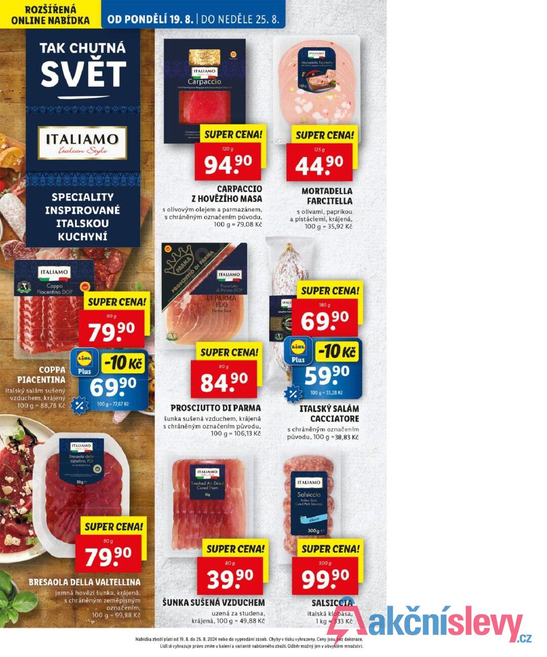 ROZŠÍŘENÁ ONLINE NABÍDKA OD PONDĚLÍ 19. 8. | DO NEDĚLE 25. 8. TAK CHUTNÁ SVĚT ITALIAMO Carpaccio With Parmigiano Reggiano & Extra Virgin Olive Ou ITALIAMO Mortadella Farcitella 125 g ITALIAMO talian Style SPECIALITY INSPIROVANÉ ITALSKOU KUCHYNÍ THUNCES OF WITH FULL FAVO AND AROMAT SUPER CENA! 120 g 94.90 CARPACCIO Z HOVĚZÍHO MASA s olivovým olejem a parmazánem, s chráněným označením původu, 100 g 79,08 Kč SUPER CENA! 125 g 44.9⁰ MORTADELLA FARCITELLA s olivami, paprikou a pistáciemi, krájená, 100 g = 35,92 Kč ITALIAMO Coppa Piacentina DOP COPPA PIACENTINA italský salám sušený vzduchem, krájený SUPER CENA! 90 g 79.9⁰ LIDL Plus 100 g 88,78 Kč (% -10 Kč 699⁰ 100 g = 77,67 Kč www PARMA PROSCIUTTO DI PARMA ITALIAMO Prosciutto di Parma DOP DI PARMA PDO Parma ham SUPER CENA! 80 g 84.90 PROSCIUTTO DI PARMA šunka sušená vzduchem, krájená s chráněným označením původu, 100 g 106,13 Kč ITALIA SUPER CENA! 180 g €69,90 BAS LIDL -10 Kč Plus 5990 100 g = 33,28 Kč ITALSKÝ SALÁM CACCIATORE s chráněným označením původu, 100 g = 38,83 Kč ITALIAMO Bresaola della Valtellina PGI Air Dried Beef Stea 80ge ITALIAMO Smoked Air Dried Cured Ham 80g ITALIAMO Salsiccia Italian Style: Cured Pork Sausage SUPER CENA! 80 g 79,9⁰ BRESAOLA DELLA VALTELLINA jemná hovězí šunka, krájená, s chráněným zeměpisným označením, 100 g 99,88 Kč SUPER CENA! 80 g 39,90 ŠUNKA SUŠENÁ VZDUCHEM uzená za studena, krájená, 100 g = 49,88 Kč Classie 300g e SUPER CENA! 300 g 99.9⁰ SALSICCIA italská klobása, 1 kg = 333 Kč Nabídka zboží plati od 19. 8. do 25. 8. 2024 nebo do vyprodání zásob. Chyby v tisku vyhrazeny. Ceny jsou bez dekorace. Lidl si vyhrazuje právo změn v balení a variantě nabízeného zboží. Odběr možný jen v obvyklém množství.