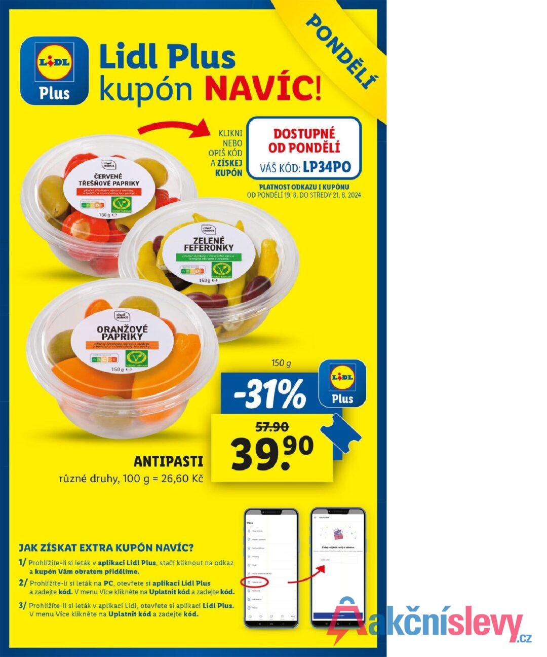 LIDL Plus PONDĚLÍ Lidl Plus kupón NAVÍC! chef ČERVENÉ TŘEŠŇOVÉ PAPRIKY pinne derstoým syrem a medien a korciela zelené olivy bez pecky. AB DE VEGETARIAN 150 ge KLIKNI NEBO OPIŠ KÓD A ZÍSKEJ KUPÓN DOSTUPNÉ OD PONDĚLÍ VÁŠ KÓD: LP34PO PLATNOST ODKAZU I KUPÓNU OD PONDĚLÍ 19. 8. DO STŘEDY 21.8.2024 chef select ZELENÉ FEFERONKY plnené stokos derstecho sýra a cernými olioamis peckon. DE 150g chef select ORANŽOVÉ PAPRIKY plné Berstom syrom a medem horcici a zelené olivy be pecky. ABC VEGETARIAN 150 ge ANTIPASTI různé druhy, 100 g = 26,60 Kč 150 g -31% 57.90 39,90 LIDL Plus JAK ZÍSKAT EXTRA KUPÓN NAVÍC? Vice 1/ Prohlížíte-li si leták v aplikaci Lidl Plus, stačí kliknout na odkaz a kupón Vám obratem přidělíme. 2/ Prohlížíte-li si leták na PC, otevřete si aplikaci Lidl Plus a zadejte kód. V menu Více klikněte na Uplatnit kód a zadejte kód. 3/ Prohlížíte-li si leták v aplikaci Lidl, otevřete si aplikaci Lidl Plus. V menu Více klikněte na Uplatnit kód a zadejte kód. Phi W Q Zadej svij kóda odměnu Mothed