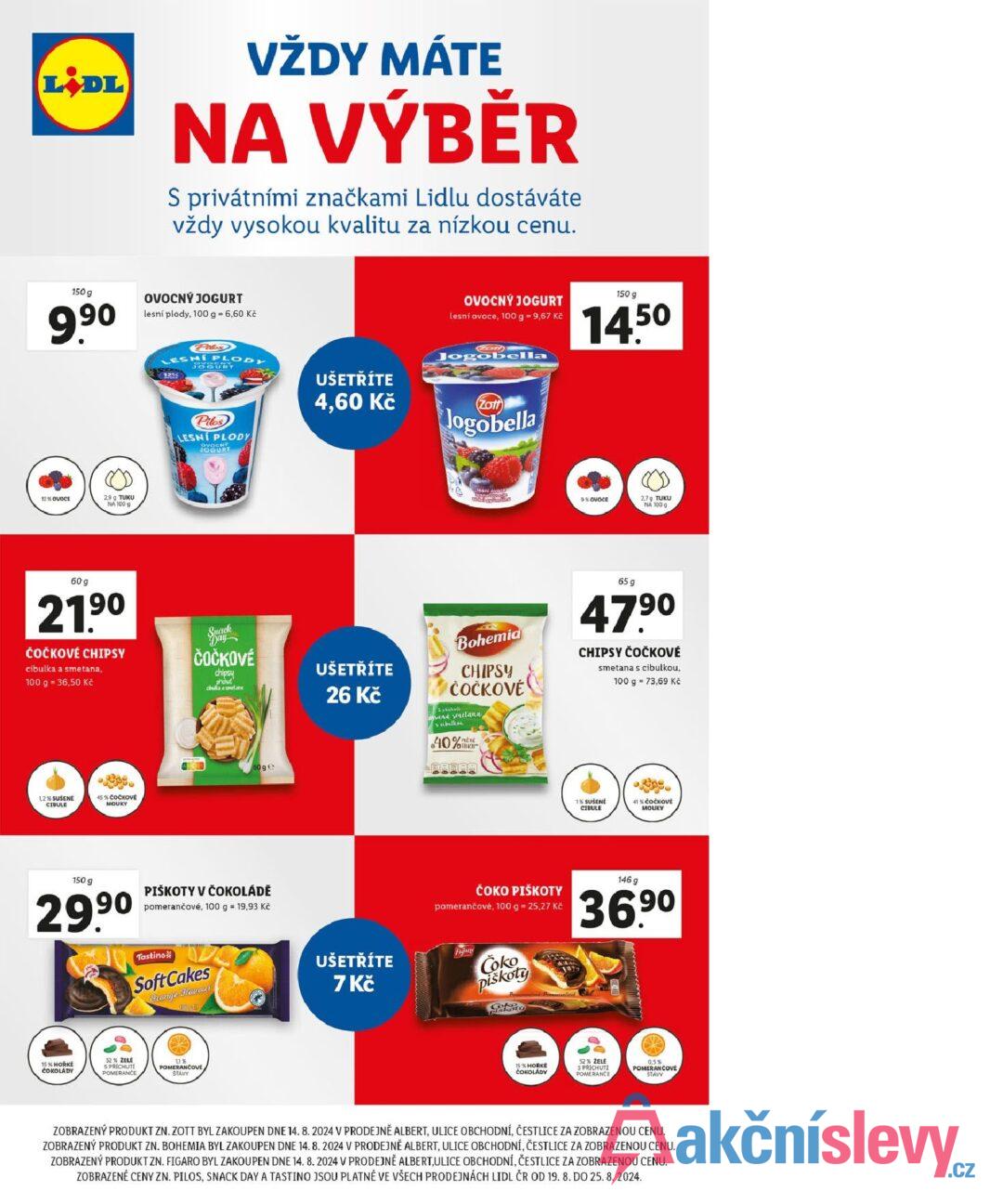 LIDL VŽDY MÁTE NA VÝBĚR S privátními značkami Lidlu dostáváte vždy vysokou kvalitu za nízkou cenu. 150 g 9.90 OVOCNÝ JOGURT lesní plody, 100 g = 6,60 Kč 12% OVOCE 2,9 g TUKU NA 100 g 60 g 21.90 ČOČKOVÉ CHIPSY cibulka a smetana, 100 g = 36,50 Kč 1,2 % SUŠENE CIBULE 45% ČOČKOVÉ MOUKY Pilos LESNÍ PLODY JOGURT Pilos LESNÍ PLODY OVOCNÝ JOGURT UŠETŘÍTE 4,60 Kč ČOČKOVÉ chipsy příchut cibulka a smetana UŠETŘÍTE 26 Kč 60 ge 150 g 29.9⁰ PIŠKOTY V ČOKOLÁDĚ pomerančové, 100 g = 19,93 Kč Tastino Soft Cakes Orange Havour 15075 15% HORKÉ ČOKOLÁDY 52% ZELE 11% S PŘÍCHUTI POMERANCE POMERANČOVE STAVY OVOCNÝ JOGURT lesní ovoce, 100 g = 9,67 Kč 150 g 14.50 Zot Jogobella Zott Jogobella lesni ovaca 9% OVOCE 2,7g TUKU NA 100 g Bohemia CHIPSY ČOČKOVÉ and smelana & cibulkoi 40% mene OTUKU 65 g 47.90 CHIPSY ČOČKOVÉ smetana s cibulkou, 100 g = 73,69 Kč 1% SUSENE CIBULE 41 % ČOČKOVÉ MOUKY ČOKO PIŠKOTY pomerančové, 100 g = 25,27 Kč 146 g 36.90 UŠETŘÍTE 7 Kč Coko piškoty 15% HORKE ČOKOLÁDY 52% ŽELĖ SPRÍCHUTI POMERANCE 0.5% POVE ZOBRAZENÝ PRODUKT ZN. ZOTT BYL ZAKOUPEN DNE 14. 8. 2024 V PRODEJNĚ ALBERT, ULICE OBCHODNÍ, ČESTLICE ZA ZOBRAZENOU CENU. ZOBRAZENÝ PRODUKT ZN. BOHEMIA BYL ZAKOUPEN DNE 14.8.2024 V PRODEJNĚ ALBERT, ULICE OBCHODNÍ, ČESTLICE ZA ZOBRAZENOU CENU. ZOBRAZENÝ PRODUKT ZN. FIGARO BYL ZAKOUPEN DNE 14. 8. 2024 V PRODEJNĚ ALBERT, ULICE OBCHODNÍ, ČESTLICE ZA ZOBRAZENOU CENU. ZOBRAZENÉ CENY ZN. PILOS, SNACK DAY A TASTINO JSOU PLATNÉ VE VŠECH PRODEJNÁCH LIDL ČR OD 19. 8. DO 25.8.2024.