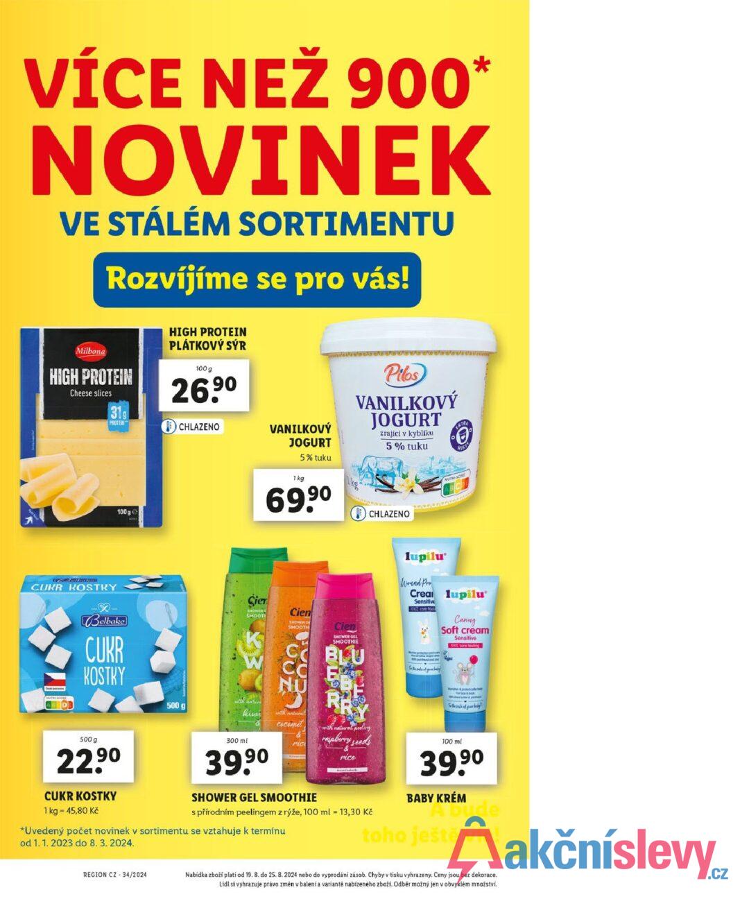 VÍCE NEŽ 900* NOVINEK VE STÁLÉM SORTIMENTU Rozvíjíme se pro vás! Milbona HIGH PROTEIN Cheese slices 319 PROTEIN 100 ge HIGH PROTEIN PLÁTKOVÝ SÝR 100 g 26.9⁰ CHLAZENO VANILKOVÝ JOGURT 1 kg 5% tuku 69,90 Pilos VANILKOVÝ JOGURT zrající v kyblíku 5% tuku CHLAZENO EXTRA NUST CUKR KOSTKY Belbake CUKR KOSTKY 500 g Cier SHOWER O SMOOTH with nature kinei Cien SHOWER GE SMOOTH Cien SHOWER GEL SMOOTHIE U lupilu Wound Pro Crea lupilu Sensitive 100% ca toal Canag Soft cream Sensitive 100% care feeling porthand and inc for the sake of garbaby with natural cocomit rice with natural peeling raspberry seeds -& nice N& W shes butter & pand For the sake of baby 100 mil 39,9⁰ 500 g 22,90 CUKR KOSTKY 1 kg = 45,80 Kč 300 ml 39,90 SHOWER GEL SMOOTHIE s přírodním peelingem z rýže, 100 ml = 13,30 Kč *Uvedený počet novinek v sortimentu se vztahuje k termínu od 1. 1. 2023 do 8. 3. 2024. BABY KRÉM A Dude toho ještě víc! REGION CZ 34/2024 Nabídka zboží platí od 19. 8. do 25. 8. 2024 nebo do vyprodání zásob. Chyby v tisku vyhrazeny. Ceny jsou bez dekorace. Lidl si vyhrazuje právo změn v balení a variantě nabízeného zboží. Odběr možný jen v obvyklém množství.