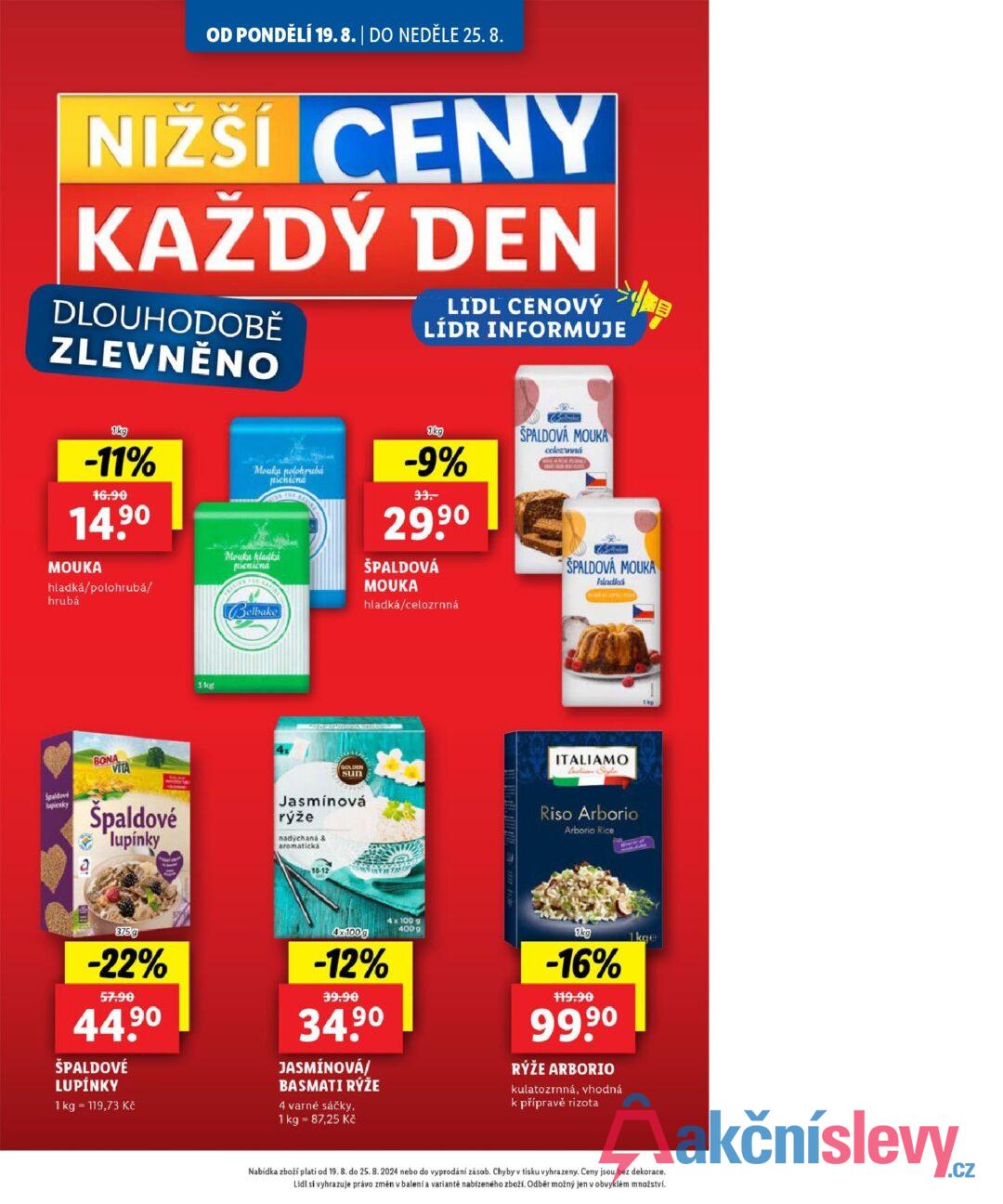 OD PONDĚLÍ 19.8. | DO NEDĚLE 25. 8. NIŽŠÍ CENY NIZSI KAŽDÝ DEN DLOUHODOBĚ ZLEVNĚNO LIDL CENOVÝ LÍDR INFORMUJE 县 1kg -11% 16.90 14.90 MOUKA hladká/polohrubá/ hrubá Mouka polohrubá піспісна Mouka kladka picnicna Belbake 1kg -9% 33. 29,90 ŠPALDOVÁ MOUKA hladká/celozrnná SPALDOVA MOUKA celozrnná SPALDOVÁ MOUKA hladká BONA VITA 1kg 4x GOLDEN sun Spaldové lupienky a Špaldové lupínky Jasmínová rýže nadýchaná & aromatická 10-12 ITALIAMO tan Style Riso Arborio Arborio Rice 1kp 375g -22% 57.90 90 44.9⁰ ŠPALDOVÉ LUPÍNKY 1 kg 119,73 Kč 4x100g -12% 39.90 34.90 JASMÍNOVÁ/ BASMATI RÝŽE 4 varné sáčky, 1 kg = 87,25 Kč 4x 100 g 4009 1kg -16% 119.90 99.90 RÝŽE ARBORIO kulatozrnná, vhodná k přípravě rizota 1kge Nabídka zboží platí od 19. 8. do 25. 8. 2024 nebo do vyprodání zásob. Chyby v tisku vyhrazeny. Ceny jsou bez dekorace. Lidl si vyhrazuje právo změn v balení a variantě nabízeného zboží. Odběr možný jen v obvyklém množství.