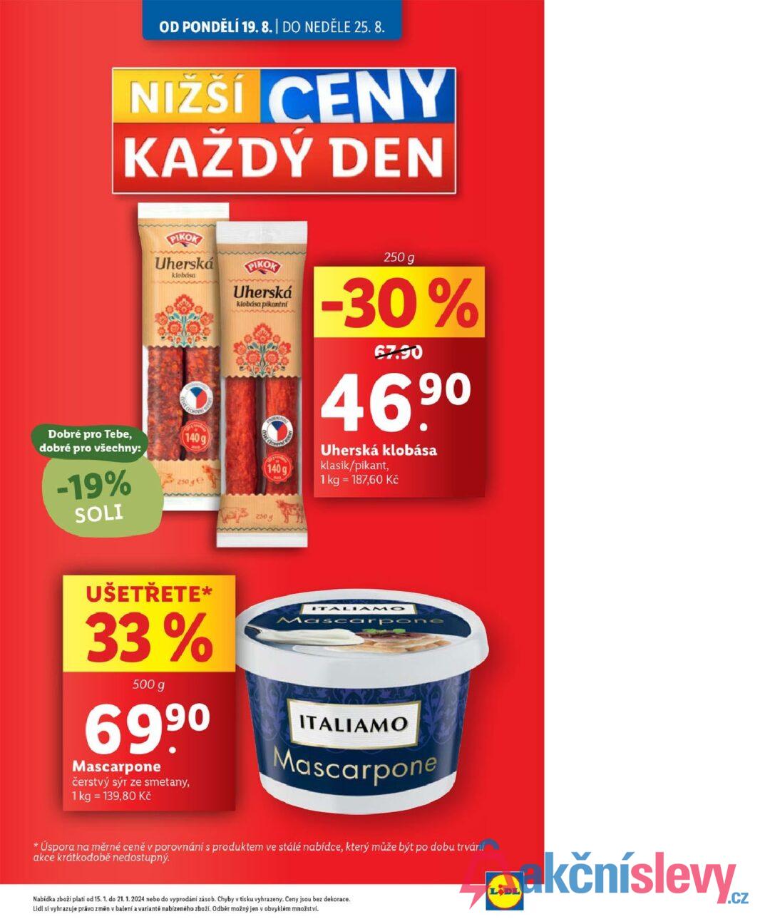 OD PONDĚLÍ 19. 8. | DO NEDĚLE 25.8. NIŽŠÍ CENY KAŽDÝ DEN Dobré pro Tebe, dobré pro všechny: -19% SOLI PIKOK Uherská klobása PIKOK Uherská klobása pikantní 140g 140g 250ge 250 g -30% 67.90 46.9⁰ Uherská klobása klasik/pikant, 1 kg = 187,60 Kč 250 g UŠETŘETE* 33% 500 g 699⁰ Mascarpone čerstvý sýr ze smetany, 1 kg = 139,80 Kč ITALIAMO Mascarpone ITALIAMO Mascarpone * Úspora na měrné ceně v porovnání s produktem ve stálé nabídce, který může být po dobu trvání akce krátkodobě nedostupný. Nabídka zboží platí od 15. 1. do 21. 1. 2024 nebo do vyprodání zásob. Chyby v tisku vyhrazeny. Ceny jsou bez dekorace. Lidl si vyhrazuje právo změn v balení a variantě nabízeného zboží. Odběr možný jen v obvyklém množství. LODL