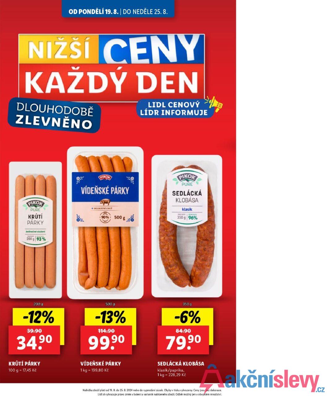 OD PONDĚLÍ 19.8. | DO NEDĚLE 25. 8. NIŽŠÍ CENY KAŽDÝ DEN DLOUHODOBĚ ZLEVNĚNO LIDL CENOVÝ LÍDR INFORMUJE PIKOK VÍDEŇSKÉ PÁRKY 90% 500g x PIKOK PURE SEDLÁCKÁ KLOBÁSA klasik HMTHS 350 g 96% PIKOK PURE KRÚTÍ PÁRKY Jedinečné složení 200 g 93% ود o DELIKATNI CHUT 200 g -12% 39.90 34.9⁰ KRŮTÍ PÁRKY 100 g = 17,45 Kč 500 g -13% 114.90 90 99.9⁰ VÍDEŇSKÉ PÁRKY 1 kg = 199,80 Kč 350 g -6% 84.90 79,90 SEDLÁCKÁ KLOBÁSA klasik/paprika, 1 kg 228,29 Kč Nabídka zboží platí od 19. 8. do 25. 8.2024 nebo do vyprodání zásob. Chyby v tisku vyhrazeny. Ceny jsou bez dekorace. Lidl si vyhrazuje právo změn v balení a variantě nabízeného zboží. Odběr možný jen v obvyklém množství.