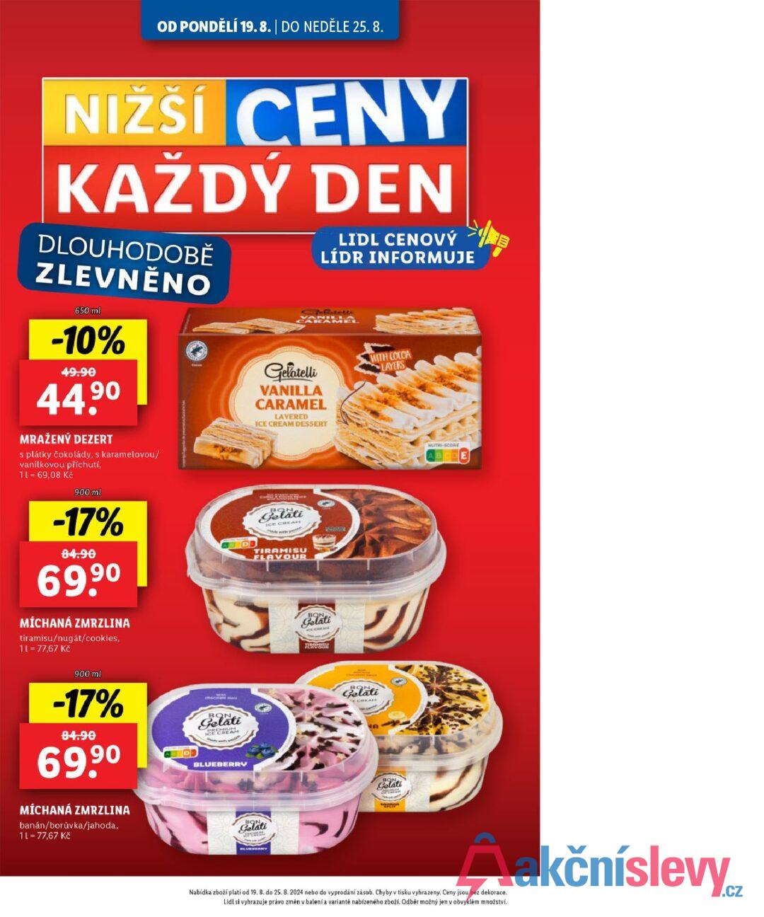 OD PONDĚLÍ 19.8. | DO NEDĚLE 25.8. NIŽŠÍ CENY KAŽDÝ DEN DLOUHODOBĚ ZLEVNĚNO 650 ml -10% 49.90 44.90 MRAŽENÝ DEZERT s plátky čokolády, s karamelovou/ vanilkovou příchutí, 11 = 69,08 Kč 900 ml -17% 84.90 69,90 MÍCHANÁ ZMRZLINA tiramisu/nugát/cookies, 11 = 77,67 Kč Cocas DB LIDL CENOVÝ LÍDR INFORMUJE VAMEL Gelatelli VANILLA CARAMEL LAYERED ICE CREAM DESSERT WITH COCOA LAYERS BC Gelati ICE CREAM TIRAMISU FLAVOUR BON Gelati NUTRI-SCORE 900 ml -17% 84.90 69,90 MÍCHANÁ ZMRZLINA banán/borůvka/jahoda, 11 = 77,67 Kč chocolate Stai Gelati E CREAM BON Gelati EMIUM CREAM BLUEBERRY Gelati Nabídka zboží platí od 19. 8. do 25. 8. 2024 nebo do vyprodání zásob. Chyby v tisku vyhrazeny. Ceny jsou bez dekorace. Lidl si vyhrazuje právo změn v balení a variantě nabízeného zboží. Odběr možný jen v obvyklém množství.