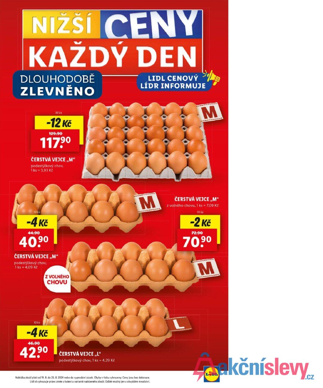 NIZŠÍ CENY KAŽDÝ DEN DLOUHODOBĚ ZLEVNĚNO LIDL CENOVÝ LÍDR INFORMUJE M 30 ks -12 Kč 129.90 117,90 ČERSTVÁ VEJCE „M“ podestýlkový chov, 1 ks = 3,93 Kč 10 ks -4 Kč 44.90 40.9⁰ ČERSTVÁ VEJCE „M“ podestýlkový chov, 1 ks = 4,09 Kč Z VOLNÉHO CHOVU 10 ks -4 Kč 46.90 42,9⁰ ČERSTVÁ VEJCE,,L“ podestýlkový chov, 1 ks = 4,29 Kč M Nabídka zboží platí od 19. 8. do 25. 8. 2024 nebo do vyprodání zásob. Chyby v tisku vyhrazeny. Ceny jsou bez dekorace. Lidl si vyhrazuje právo změn v balení a variantě nabízeného zboží. Odběr možný jen v obvyklém množství. ČERSTVÁ VEJCE,,M" z volného chovu, 1 ks = 7,09 Kč 10 ks -2 Kč 72.90 70,9⁰ M LIDL