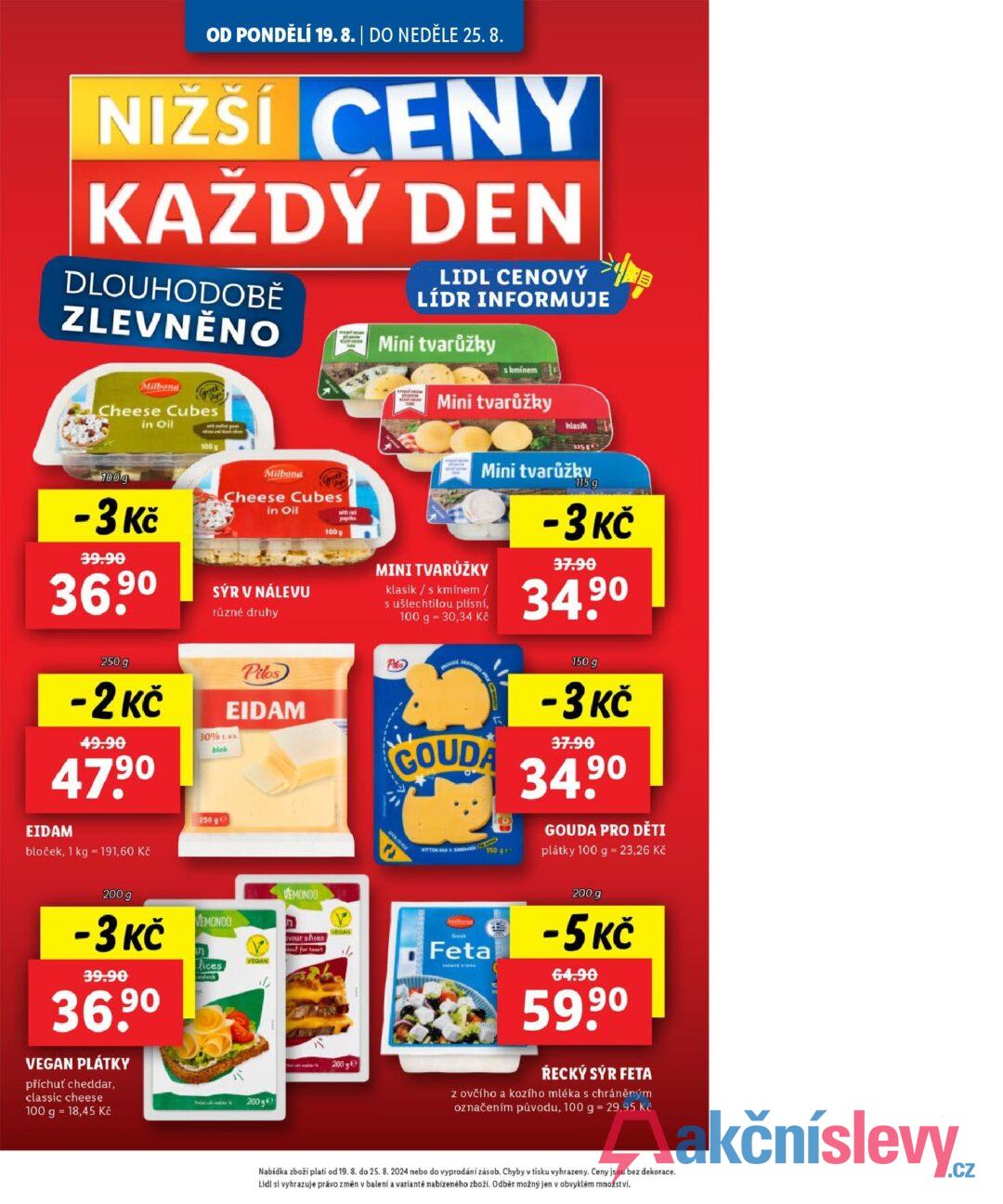 OD PONDĚLÍ 19.8. | DO NEDĚLE 25. 8. NIŽŠÍ CENY KAŽDÝ DEN DLOUHODOBĚ ZLEVNĚNO Milona Cheese Cubes 100 g in Oil -3 Kč 39.90 36.90 100 g Milbonta Cheese Cubes in Oil SÝR V NÁLEVU různé druhy 100 g with red paprika LIDL CENOVÝ LÍDR INFORMUJE Mini tvarůžky skminem Mini tvarůžky MINI TVARŮŽKY klasik/s kmínem / s ušlechtilou plísní, 100 g 30,34 Kč G klasik 115g Mini tvarůžkv GOUDA 250 g -2 Kč 49.90 47.90 EIDAM bloček, 1 kg 191,60 Kč Pilos EIDAM 30% vs. blok Pies 250 ge KITTEN & SANENIGE C 150 g++ 115 g -3 Kč 37.90 90 34.9⁰ 150 g -3 Kč 37.90 34.90 GOUDA PRO DĚTI plátky 100 g = 23,26 Kč 200 g -3 Kč 39.90 36,90 VEGAN PLÁTKY příchuť cheddar, classic cheese EMONDO VEMONDO in fices VEGAN 100 g 18,45 Kč 200 ge Milleome Greek 1/ Feta vour shces deal for tast VEGAN 200 g 200 g -5 Kč 64.90 59.90 ŔECKÝ SÝR FETA z ovčího a kozího mléka s chráněným označením původu, 100 g = 29,95 Kč Nabídka zboží platí od 19. 8. do 25. 8. 2024 nebo do vyprodání zásob. Chyby v tisku vyhrazeny. Ceny jsou bez dekorace. Lidl si vyhrazuje právo změn v balení a variantě nabízeného zboží. Odběr možný jen v obvyklém množství.