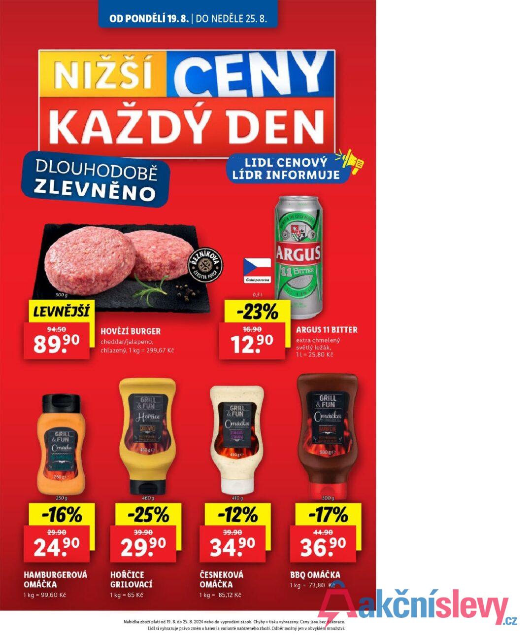 OD PONDĚLÍ 19.8. | DO NEDĚLE 25. 8. NIŽŠÍ CENY KAŽDÝ DEN DLOUHODOBĚ ZLEVNĚNO LIDL CENOVÝ LÍDR INFORMUJE REZN CERSTVA OVA PORCE TRE CREEK REFERE Česká potravina ARGUS 11 BITTER 300 g LEVNĚJŠÍ 94.50 89,90 HOVĚZÍ BURGER cheddar/jalapeno, chlazený, 1 kg = 299,67 Kč 0,5 -23% 16.90 12.90 ARGUS 11 BITTER extra chmelený světlý ležák, 11 = 25,80 Kč GRILL &FUN Omacka GRILL &FUN Horrice CRILOVACI KONZERVANTE 460ge GRILL &FUN Omáčka CEMEN CAMPA 410 ge GRILL & FUN Omáčka BARBECUE MUNZERVAS JE 500 ge 250 gr 250 g -16% 29.90 24.90 HAMBURGEROVÁ OMÁČKA 1 kg 99,60 Kč 460 g -25% 39.90 29.9⁰ HOŘČICE GRILOVACÍ 1 kg = 65 Kč 410 g -12% 39.90 34.90 ČESNEKOVÁ OMÁČKA 1 kg = 85,12 Kč 500 g -17% 44.90 36.90 BBQ OMÁČKA 1 kg = 73,80 Kč Nabídka zboží platí od 19. 8. do 25. 8. 2024 nebo do vyprodání zásob. Chyby v tisku vyhrazeny. Ceny jsou bez dekorace. Lidl si vyhrazuje právo změn v balení a variantě nabízeného zboží. Odběr možný jen v obvyklém množství.