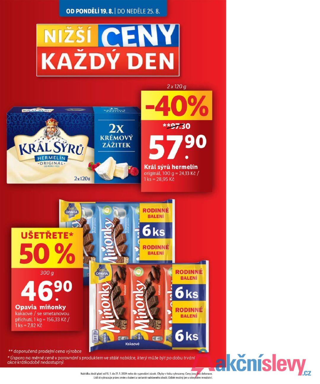 OD PONDĚLÍ 19.8. | DO NEDĚLE 25.8. NIŽŠÍ CENY KAŽDÝ DEN KRÁL SÝRU HERMELIN ORIGINAL OD ROKU 1923 2x120g 2X KRÉMOVÝ ZÁŽITEK 2 x 120 g -40% **07.30 57,90 Král sýrů hermelín originál, 100 g = 24,13 Kč / 1 ks = 28,95 Kč == OPAVIA UŠETŘETE* 50% 300 g 469⁰ Opavia miňonky kakaové / se smetanovou příchutí, 1 kg = 156,33 Kč / 1 ks = 7,82 Kč chuti pricutou Miňonky OPAVIA Minňonky Kakaové Miňonky piches-prichutou RODINNÉ BALENÍ 6ks RODINNÉ BALENÍ RODINNÉ BALENÍ 6ks RODINNÉ BALENÍ ** doporučená prodejní cena výrobce * Kakaové 6ks Úspora na měrné ceně v porovnání s produktem ve stálé nabídce, který může být po dobu trvání akce krátkodobě nedostupný. Nabídka zboží platí od 15. 1. do 21. 1. 2024 nebo do vyprodání zásob. Chyby v tisku vyhrazeny. Ceny jsou bez dekorace. Lidl si vyhrazuje právo změn v balení a variantě nabízeného zboží. Odběr možný jen v obvyklém množství.