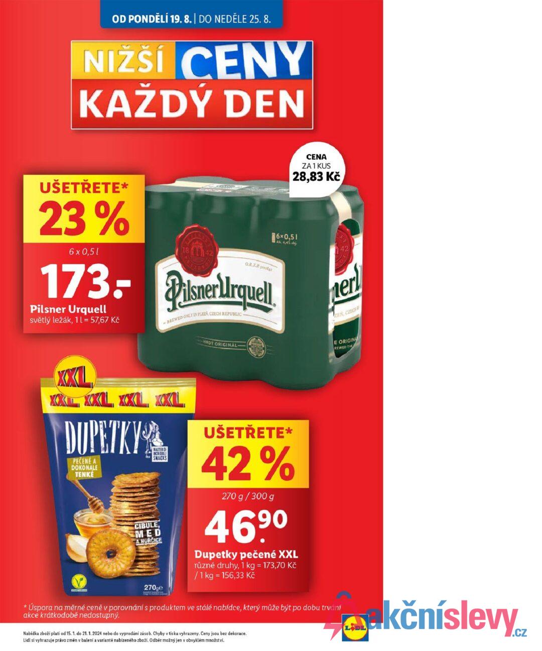 OD PONDĚLÍ 19. 8. | DO NEDĚLE 25.8. NIŽŠÍ CENY KAŽDÝ DEN UŠETŘETE* 23% 6 x 0,5l Q.R.7.2 173: Pilsner Urquell Pilsner Urquell světlý ležák, 11 = 57,67 Kč -BREWED ONLY IN PLZEN CZECH REPUBLIC- HRDY ORIGINAL 6×0,51 Alk. 4,4% obj. CENA ZA 1 KUS 28,83 Kč ner ZEN, CZECH E ORIGINA REWED THE * XXL XXL XXL XXL XXL DUPETKY PEČENÉ A DOKONALE TENKÉ MASTER OF SNACKS CIBULE MED A HORCICE 270ge UŠETŘETE* 42% 270 g/300 g 469⁰ Dupetky pečené XXL různé druhy, 1 kg = 173,70 Kč / 1kg = 156,33 Kč Úspora na měrné ceně v porovnání s produktem ve stálé nabídce, který může být po dobu trvání akce krátkodobě nedostupný. Nabídka zboží platí od 15. 1. do 21. 1. 2024 nebo do vyprodání zásob. Chyby v tisku vyhrazeny. Ceny jsou bez dekorace. Lidl si vyhrazuje právo změn v balení a variantě nabízeného zboží. Odběr možný jen v obvyklém množství. LODL