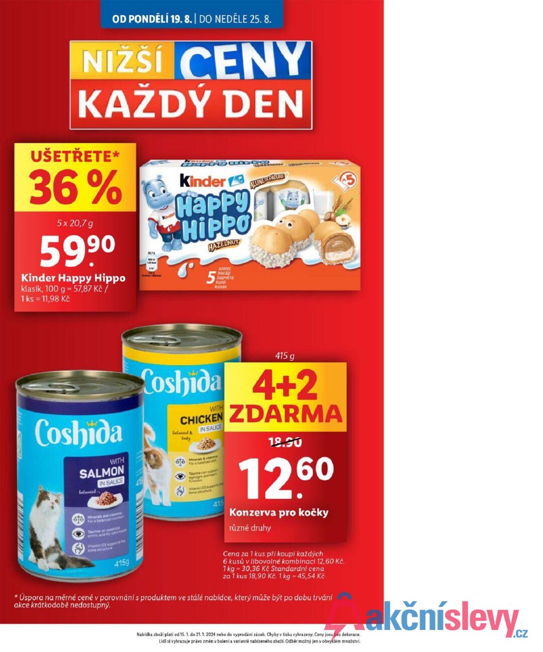 OD PONDĚLÍ 19. 8. | DO NEDĚLE 25. 8. NIŽŠÍ CENY KAŽDÝ DEN UŠETŘETE* 36% 5 x 20,7 g 5990 Kinder Happy Hippo klasik, 100 g = 57,87 Kč / 1 ks = 11,98 Kč 207 501 U 1:22 N 10 ALUNE DE PADURE Kinder Kinder Happy HIPPO HAZELNUT 5 szelet buca парчета kus USU Kusov * Coshida WITH SALMON lalanced IN SAUCE Minerals and vitamins For a balanced re Taurine an essental mino acid for cats heath Vitamin D3 supports the bone structure 415g 415 g Loshida 4+2 WITH CHICKEN balanced & tasty IN SAUCE Minerals & vitamins For a balanced de Taurine can support eyesight and heart function Vitamin D3 supports the bone structure 415 ZDARMA 18.90 1260 Konzerva pro kočky různé druhy Cena za 1 kus při koupi každých 6 kusů v libovolné kombinaci 12,60 Kč. 1 kg 30,36 Kč Standardní cena za 1 kus 18,90 Kč. 1 kg = 45,54 Kč Úspora na měrné ceně v porovnání s produktem ve stálé nabídce, který může být po dobu trvání akce krátkodobě nedostupný. Nabídka zboží platí od 15. 1. do 21. 1. 2024 nebo do vyprodání zásob. Chyby v tisku vyhrazeny. Ceny jsou bez dekorace. Lidl si vyhrazuje právo změn v balení a variantě nabízeného zboží. Odběr možný jen v obvyklém množství.