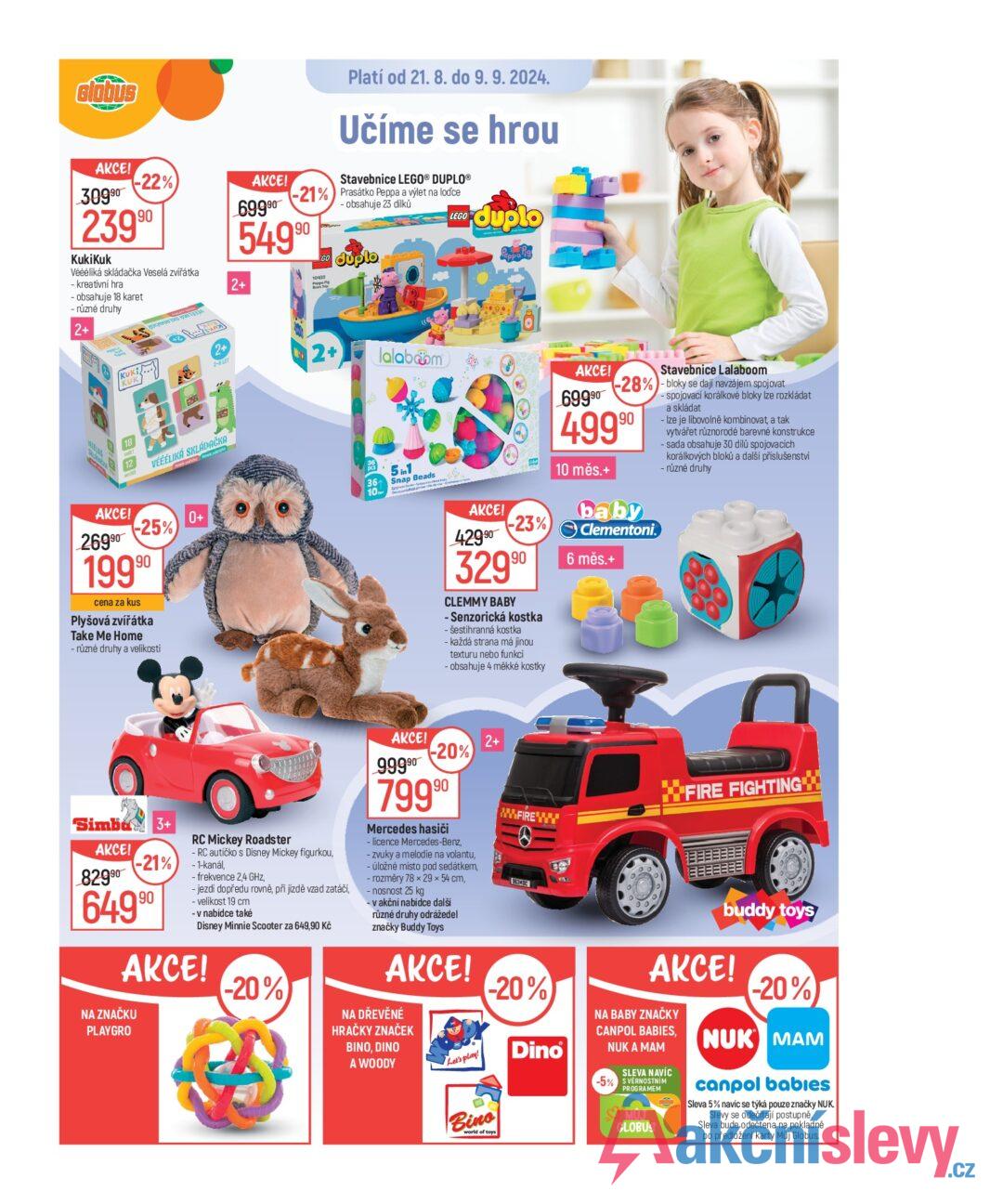 Globus AKCE! Platí od 21. 8. do 9. 9. 2024. Učíme se hrou LEGO duplo 398 Peppa Pig -22%) AKCE! 30990 69990 23990 KukiKuk Véééliká skládačka Veselá zvířátka - kreativní hra - obsahuje 18 karet - různé druhy 2+ BOOTS B 2+ Stavebnice LEGO® DUPLO® -21% Prasátko Peppa a výlet na lodce 54990 GO Pippo Pig Book Trip - obsahuje 23 dílků duplo KUKI 2+ 2-6 LET AKCE! 26990 VÉÉÉLIKÁ SKLÁDAČKA -25% 19990 cena za kus Plyšová zvířátka Take Me Home - různé druhy a velikosti 0+ 2+ lalabom 36 10 5in1 Snap Beads AKCE! 42990 -23%) 32990 CLEMMY BABY - Senzorická kostka -šestihranná kostka - každá strana má jinou texturu nebo funkci obsahuje 4 měkké kostky AKCE! 69990 Stavebnice Lalaboom -28% - bloky se dají navzájem spojovat 49990 10 měs.+ baby Clementoni 6 měs.+ spojovací korálkové bloky lze rozkládat a skládat Ize je libovolně kombinovat, a tak vytvářet různorodé barevné konstrukce - sada obsahuje 30 dílů spojovacích korálkových bloků a další příslušenství - různé druhy Simba 3+ AKCE! 82990 -21% 64990 RC Mickey Roadster - RC autíčko s Disney Mickey figurkou, -1-kanál, - frekvence 2,4 GHz, - jezdí dopředu rovně, při jízdě vzad zatáčí, - velikost 19 cm - v nabídce také Disney Minnie Scooter za 649,90 Kč AKCE! NA ZNAČKU PLAYGRO -20% AKCE! 99990 -20% 79990 Mercedes hasiči - licence Mercedes-Benz, - zvuky a melodie na volantu, - úložné místo pod sedátkem, - rozměry 78 × 29 × 54 cm, - nosnost 25 kg - v akční nabídce další různé druhy odrážedel značky Buddy Toys AKCE! NA DŘEVĚNÉ HRAČKY ZNAČEK BINO, DINO A WOODY Let's play! 2+ FIRE FIGHTING WW.FIREWY 963MRC -20% Bino world of toys Dino buddy toys AKCE! NA BABY ZNAČKY CANPOL BABIES, NUK A MAM SLEVA NAVÍC -5% S VÉRNOSTNÍM PROGRAMEM MUJ GLOBUS -20% NUK MAM canpol babies Sleva 5% navíc se týká pouze značky NUK. Slevy se odečítají postupně. Sleva bude odečtena na pokladně po předložení karty Můj Globus.