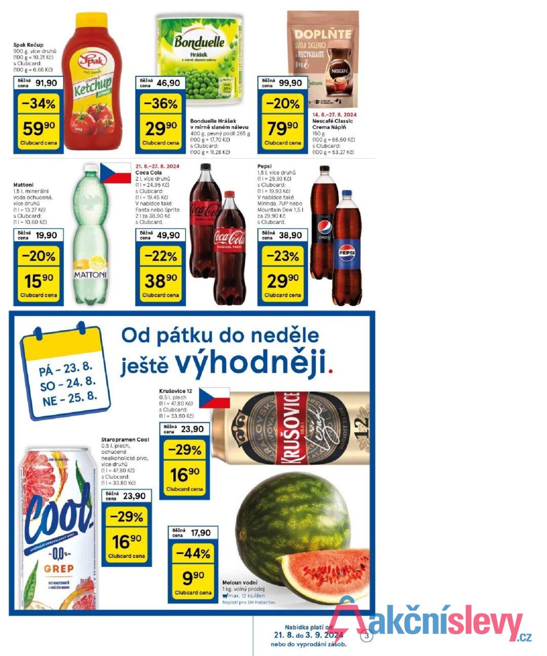 Spak Kečup 900 g. více druhů (100 g = 10,21 Kč) s Clubcard: (100 g = 6,66 Kč) Běžná cena 91,90 -34% 5990 Clubcard cena Mattoni 1,5 l, minerální voda ochucená, více druhů (1=13,27 Kč) s Clubcard: (1 = 10,60 Kč) Běžná cena 19,90 -20% 1590 Clubcard cena Spak má šmak Gourmet Ketchup 900g jemny MATTONI Běžná cena Bonduelle Hrášek v mirne slaném nalevu 46,90 -36% 2990 Clubcard cena 21. 8.-27. 8. 2024 Coca Cola 21. více druhů (11 = 24.95 Kč) s. Clubcard: (11= 19,45 Kč) V nabídce také 308 Bonduelle Hrášek v mírně slaném nálevu 400 g. pevný podíl 265 g (100 g = 17,70 Kč) s Clubcard: (100 g 11,28 Kč) Fanta nebo Sprite Coca-Col 21 za 38.90 Kč s Clubcard. Běžná cena 49,90 -22% 3890 Clubcard cena ZERO CURRI Běžná cena DOPLŇTE SVOJI SKLENICI A RECYKLUJTE mě 99,90 -20% 7990 Clubcard cena Coca-Cola ORIGINAL TASTE Pepsi 1,5 1, více druhů (11 = 25,93 Kč) s Clubcard: (1= 19,93 Kč) V nabídce také Mirinda, 7UP nebo Mountain Dew 1.5 I za 29,90 Kč s Clubcard. Běžná cena 38,90 -23% 2990 Clubcard cena NESCAFE 14. 8.-27. 8. 2024 Nescafé Classic Crema Náplň 150 g (100 g = 66,60 Kč) s Clubcard: (100 g 53,27 Kč) pepsi PEPSI PÁ - 23.8. SO - 24.8. NE - 25.8. lood SLADKY GAT -0.0%- GREP BEZ KONZERVANT AUMELÝCH BARVIN Od pátku do neděle ještě výhodněji. Staropramen Cool 0.5 1. plech. ochucené nealkoholické pivo. více druhů (11 = 47,80 Kč) s Clubcard: (11 = 33,80 Kč) Běžná cena 23,90 -29% 1690 Clubcard cena Krušovice 12 0,51, plech (11 47,80 Kč) s Clubcard: (1 = 33,80 Kč) Běžná cena 23,90 -29% 1690 Clubcard cena Běžná cena 17,90 -44% 990 Clubcard cena Meloun vodní 1 kg. volný prodej max. 12 ks/den Neplatí pro SM Habartov. KRUŠOVICE Nabídka platí od 21. 8. do 3. 9. 2024 3 nebo do vyprodání zásob. ORKOST 33 IBU 12