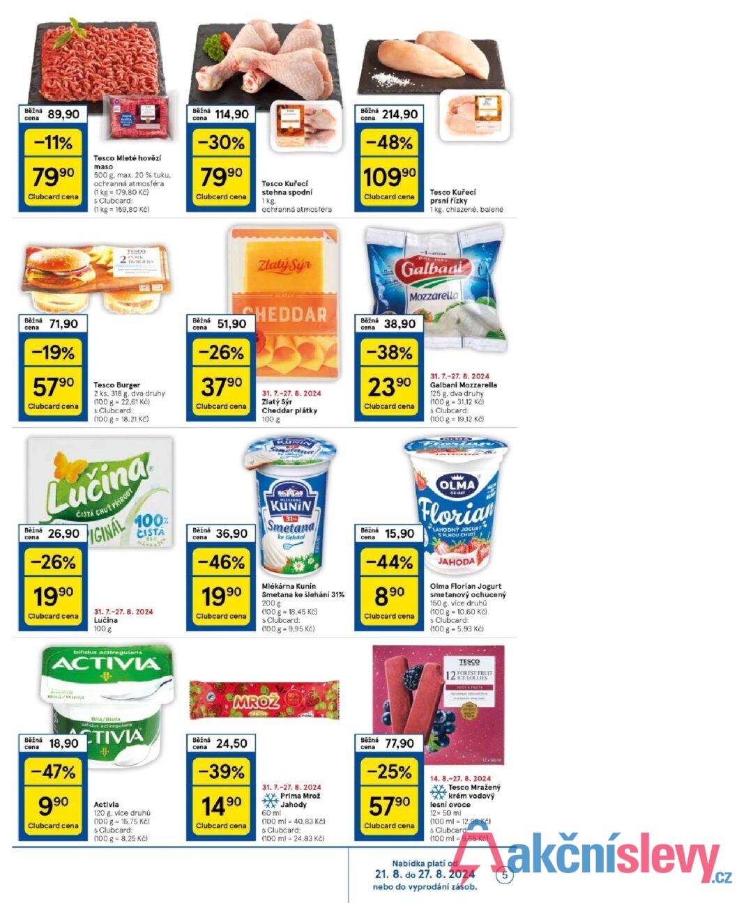 Běžná cena 89,90 -11% 7990 Clubcard cena Tesco Mleté hovězí maso 500 g. max. 20 % tuku. ochranná atmosféra (1 kg = 179,80 Kč) s Clubcard: (1 kg 159,80 Kč) Běžná 114,90 cena -30% 7990 Tesco Kuřecí stehna spodní Clubcard cena 1 kg. ochranná atmosféra Běžná cena 214,90 -48% 10990 Clubcard cena Tesco Kuřecí prsní řízky 1 kg, chlazené, balené Běžná cena 71,90 -19% 5790 Clubcard cena TESCO PORK BURGERS Tesco Burger 2 ks. 318 g. dva druhy (100 g 22.61 Kč) s Clubcard: (100 g = 18,21 Kč) Zlatý Sýr PLATAY CHEDDAR Běžná 51,90 cena -26% 3790 Clubcard cena 31. 7.-27. 8. 2024 Zlatý Sýr Cheddar plátky 100 g Běžná cena PAL ISS Galbani Mozzarella 38,90 -38% 2390 Clubcard cena 31.7.-27. 8. 2024 Galbani Mozzarella 125 g. dva druhy (100 g = 31.12 Kč) s Clubcard: (100 g = 19,12 Kč) KURIN Smetand) MLEKARNA KUNIN 31 Smetana Běžná 36,90 Běžná cena ke šlehán -46% 1990 Clubcard cena Mlékárna Kunín Smetana ke šlehání 31% 200 g (100 g = 18,45 Kč) s Clubcard: (100 g = 9.95 Kč) 15,90 -44% 890 Clubcard cena OLMA 66167 Florian LAHODNÝ JOGURT S PLNOU CHUT JAHODA Olma Florian Jogurt smetanový ochucený 150 g, více druhů (100 g 10,60 Kč) s Clubcard: (100 g = 5.93 Kč) Běžná cena Lučina ČISTÁ CHUŤ PRÍRODY 26,90 -26% 199⁰ Clubcard cena IGINAL 100% CISTA 31. 7.-27. 8. 2024 Lučina 100 g bifidus actiregularis ACTIVIA cena MROZ JAHODY 60° TESCO 12 FOREST FRUIT ICE LOLLIES JUICY & FRUITY Běžná cena 18,90 -47% 990 Clubcard cena Bila/Biela bifidus actiregularis TIVIA Activia 120 g. více druhů (100 g 15,75 Kč) s Clubcard: (100 g = 8,25 Kč) Běžná cena 24,50 -39% 14.90 Clubcard cena 31. 7.-27. 8. 2024 60 ml Prima Mrož Jahody (100 ml 40,83 Kč) s Clubcard: (100 ml 24,83 Kč) Běžná 77,90 cena -25% 5790 Clubcard cena 14. 8.-27. 8. 2024 XX, Tesco Mražený krém vodový lesní ovoce 12× 50 ml (100 ml 12,98 Kč) $ Clubcard: (100 ml 9,65 Kč) Nabídka platí od 21. 8. do 27. 8.2024 nebo do vyprodání zásob. 5