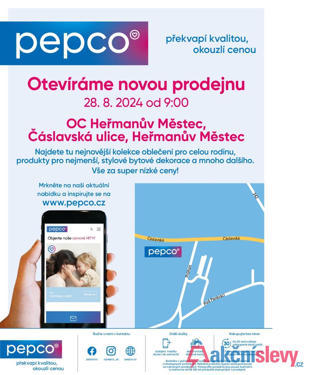 pepco překvapí kvalitou, okouzlí cenou Otevíráme novou prodejnu 28.8. 2024 od 9:00 OC Heřmanův Městec, Čáslavská ulice, Heřmanův Městec Najdete tu nejnovější kolekce oblečení pro celou rodinu, produkty pro nejmenší, stylové bytové dekorace a mnoho dalšího. Vše za super nízké ceny! Mrkněte na naši aktuální nabídku a inspirujte se na www.pepco.cz pepco Objevte naše cenové HITY! Q = Čáslavská Svet maminek a dětí Mrkněte se pepco® překvapí kvalitou, okouzlí cenou > Bud'te s námi v kontaktu f 0] pepcocz @pepco_cz pepco.cz pepcoⓇ Průhon Pod Pankrácí Čáslavská Další služby dobijeni kreditu doma i do zahraničí elektronické dárkové karty Nakupujte bez obav 30 Do 30 dnů můžete zakoupené zboží vrátit. * Formulář pro navrácení zboží najdete na www.pepco.cz. Nabídka v jednotlivých prodejnách se může lišit podle množství a dostupnosti sortimentu. Některé produkty budou dostupné pouze ve vybraných prodejnách. Fotografie produktů jsou pouze ilustrační a mohou se mírně lišit od produktů dostupných v prodejně.