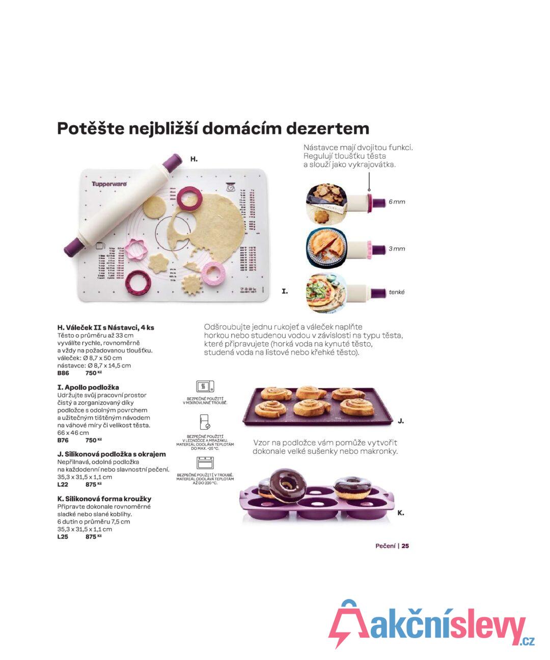 Potěšte nejbližší domácím dezertem H. Nástavce mají dvojitou funkci. Regulují tloušťku těsta a slouží jako vykrajovátka. Tupperware O ** I. 6 mm 3 mm tenké H. Váleček II s Nástavci, 4 ks Těsto o průměru až 33 cm vyválíte rychle, rovnoměrně a vždy na požadovanou tloušťku. váleček: 8,7 x 50 cm nástavce: 08,7 x 14,5 cm B86 750 Kč I. Apollo podložka Udržujte svůj pracovní prostor čistý a zorganizovaný díky podložce s odolným povrchem a užitečným tištěným návodem na váhové míry či velikost těsta. 66 x 46 cm B76 750 Kč J. Silikonová podložka s okrajem Nepřilnavá, odolná podložka na každodenní nebo slavnostní pečení. 35,3 x 31,5 x 1,1 cm L22 875 Kč K. Silikonová forma kroužky Připravte dokonale rovnoměrné sladké nebo slané koblihy. 6 dutin o průměru 7,5 cm 35,3 x 31,5 x 1,1 cm L25 875 Kč SSS Odšroubujte jednu rukojeť a váleček naplňte horkou nebo studenou vodou v závislosti na typu těsta, které připravujete (horká voda na kynuté těsto, studená voda na listové nebo křehké těsto). BEZPEČNÉ POUŽITÍ V MIKROVLNNÉ TROUBĚ. BEZPEČNÉ POUŽITÍ V LEDNIČCE A MRAZÁKU. MATERIÁL ODOLÁVÁ TEPLOTÁM DO MAX. -25 °C. BEZPEČNÉ POUŽITÍ V TROUBĚ. MATERIÁL ODOLÁVÁ TEPLOTÁM AŽ DO 220 °C. Vzor na podložce vám pomůže vytvořit dokonale velké sušenky nebo makronky. J. K. Pečení | 25