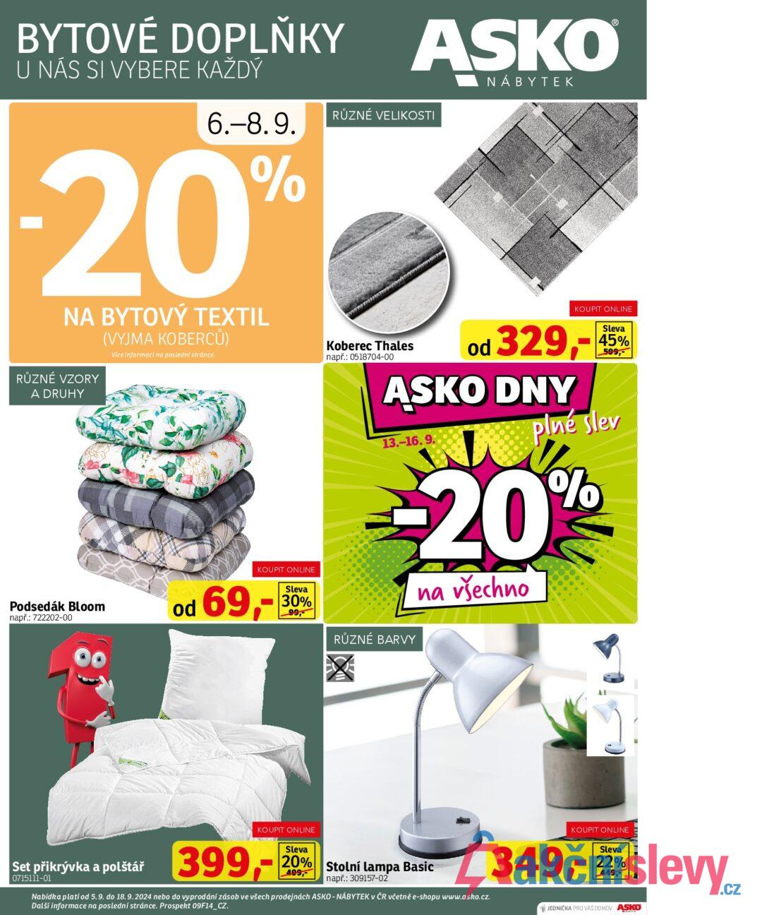 BYTOVÉ DOPLŇKY U NÁS SI VYBERE KAŽDÝ ASKO NÁBYTEK 6.-8.9. RŮZNÉ VELIKOSTI -20% NA BYTOVÝ TEXTIL RŮZNÉ VZORY A DRUHY (VYJMA KOBERCŮ) Více informací na poslední stránce. Podsedák Bloom např.: 722202-00 80 KOUPIT ONLINE Sleva 30% 99, Koberec Thales např.: 0518704-00 KOUPIT ONLINE od 329,-45% ASKO DNY 13.-16.9. plné slev -20% RŮZNÉ BARVY na všechno od 69,- Set přikrývka a polštář 0715111-01 KOUPIT ONLINE 399,- Sleva 20% 499, Stolní lampa Basic např.: 309157-02 Nabídka platí od 5.9. do 18.9.2024 nebo do vyprodání zásob ve všech prodejnách ASKO - NÁBYTEK v ČR včetně e-shopu www.asko.cz. Další informace na poslední stránce. Prospekt 09F14_CZ. KOUPIT ONLINE 349,-2 JEDNIČKA PRO VAŠ DOMOV ASKO