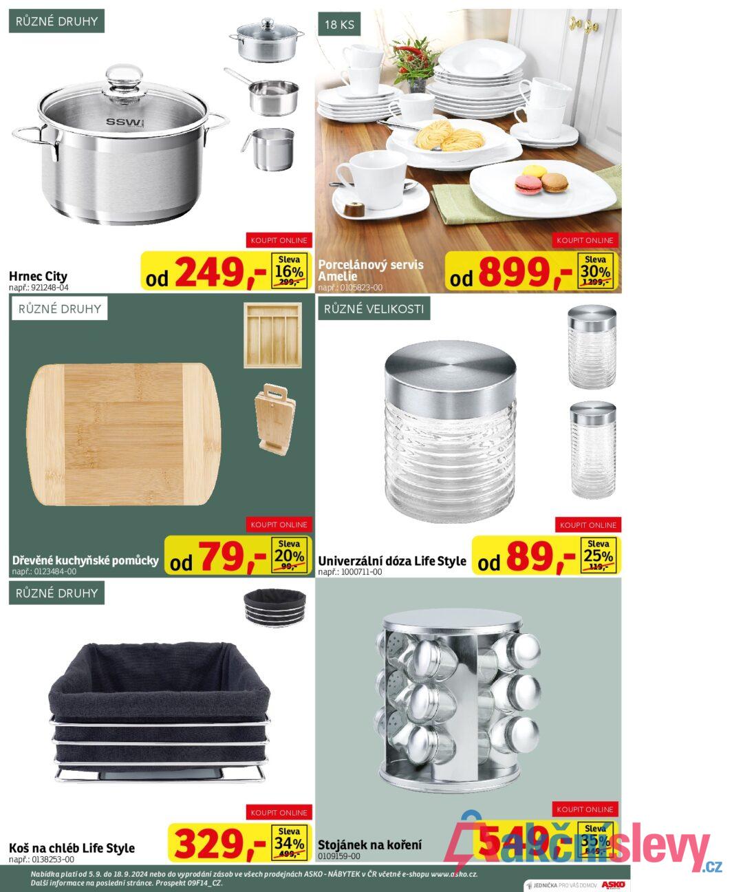 RŮZNÉ DRUHY SSW 18 KS Hrnec City např.: 921248-04 RŮZNÉ DRUHY KOUPIT ONLINE od 249,- Sleva Porcelánový servis 16% Amelie 299, např.: 0105823-00 RŮZNÉ VELIKOSTI KOUPIT ONLINE od 899,- Sleva 30% 1299,- KOUPIT ONLINE Sleva 25% 119, 99, Univerzální např.: 1000711-00 i dóza Life Style od 89,- Dřevěné kuchyňské pomůcky od 79, např.: 0123484-00 RŮZNÉ DRUHY KOUPIT ONLINE Sleva 20% Koš na chléb Life Style např.: 0138253-00 KOUPIT ONLINE 329,- Sleva 34% Stojánek na koření 499, 0109159-00 Nabídka platí od 5.9. do 18.9.2024 nebo do vyprodání zásob ve všech prodejnách ASKO - NÁBYTEK v ČR včetně e-shopu www.asko.cz. Další informace na poslední stránce. Prospekt 09F14_CZ. KOUPIT ONLINE 549,-5 JEDNIČKA PRO VAŠ DOMOV ASKO