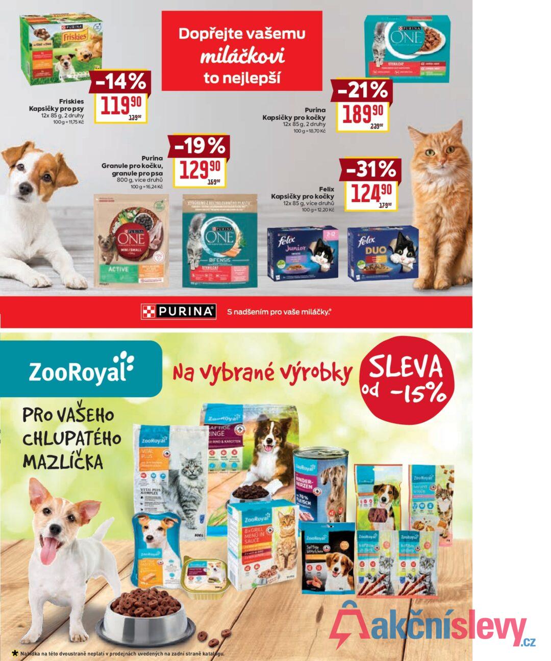 DO PURINA Friskies Friskies Kapsičky pro psy 12x 85 g, 2 druhy 100 g = 11,75 Kč -14% 11990 13990 Dopřejte vašemu miláčkovi to nejlepší Purina Granule pro kočku, granule pro psa 800 g, více druhů 100 g = 16,24 Kč -19% 12990 15990 TÖRÖKING Z RECYKLOVANÍ OBLAST Purina Kapsičky pro kočky 12x 85 g, 2 druhy 100 g = 18,70 Kč -21% 18990 23990 PURINA ONE STERIALEAT Kapsičky pro kočky 12x 85 g, více druhů 100 g = 12,20 Kč -31% 124 90 17990 Felix REVIED ONE ACTIVE ONE DIFENSIS EMILGAT felix Junior 20 PURINA S nadšením pro vaše miláčky. felix DUO ZooRoyal® PRO VAŠEHO CHLUPATÉHO MAZLÍČKA ZooRoyal EVITAL FLUS Na vybrané výrobky SLEVA AFTIGE INGE Of od -15% VITAPUS 200 Nabídka na této dvoustraně neplatí v prodejnách uvedených na zadní straně katalogu. ZooRoyal BGRILL MENU IN SALICE NDER- HERZEN FLEISCH Toy MOST C