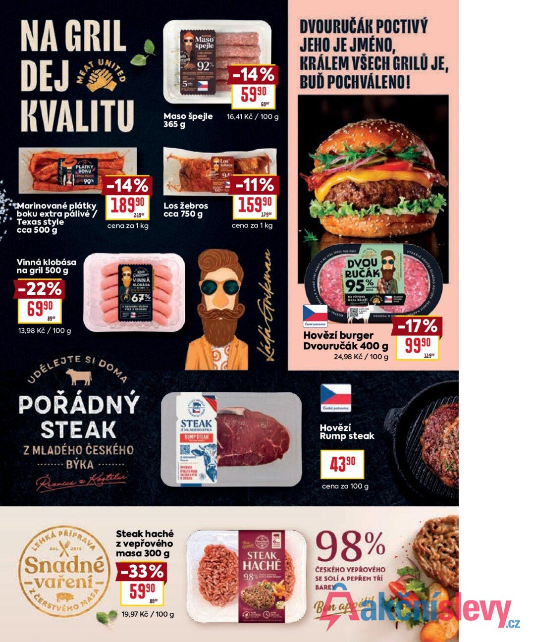 NA GRIL DEJ MEAT UNITED KVALITU Maso špejle 92% Maso špejle 365 g -14% 5990 69 16,41 Kč / 100 g PLÁTKY BOKU 90% -14% Marinované plátky, 18990 boku extra pálivé / Texas style cca 500 g 21990 cena za 1 kg Los Los žebros cca 750 g -11% 15990 179 cena za 1 kg DVOURUČÁK POCTIVÝ JEHO JE JMÉNO, KRÁLEM VŠECH GRILŮ JE, BUĎ POCHVÁLENO! Vinná klobása na gril 500 g -22% 6990 89⁹r 13,98 Kč / 100 g UDĚLEJTE SI DOMA VINNA KLOBASA 67% POŘÁDNÝ STEAK Z MLADÉHO ČESKÉHO BÝKA Reznice & Kostela LEHKA KAL PRÍPRAVA 2016 Snadné -vaření- FERSTVEHO MASE Steak haché z vepřového masa 300 g -33% 5990 89er 19,97 Kč / 100 g STEAK RUMP STEAM INCEN Láda Grikman STEAK HACHÉ 98% 8K sars 310 DVOU RUČÁK 95% G Česká potravina Hovězí burger -17% Dvouručák 400 g 9990 24,98 Kč / 100 g 11990 Coded Hovězí Rump steak 43⁹0 cena za 100 g 98% ČESKÉHO VEPŘOVÉHO SE SOLÍ A PEPREM TRI BAREV Bon appélil