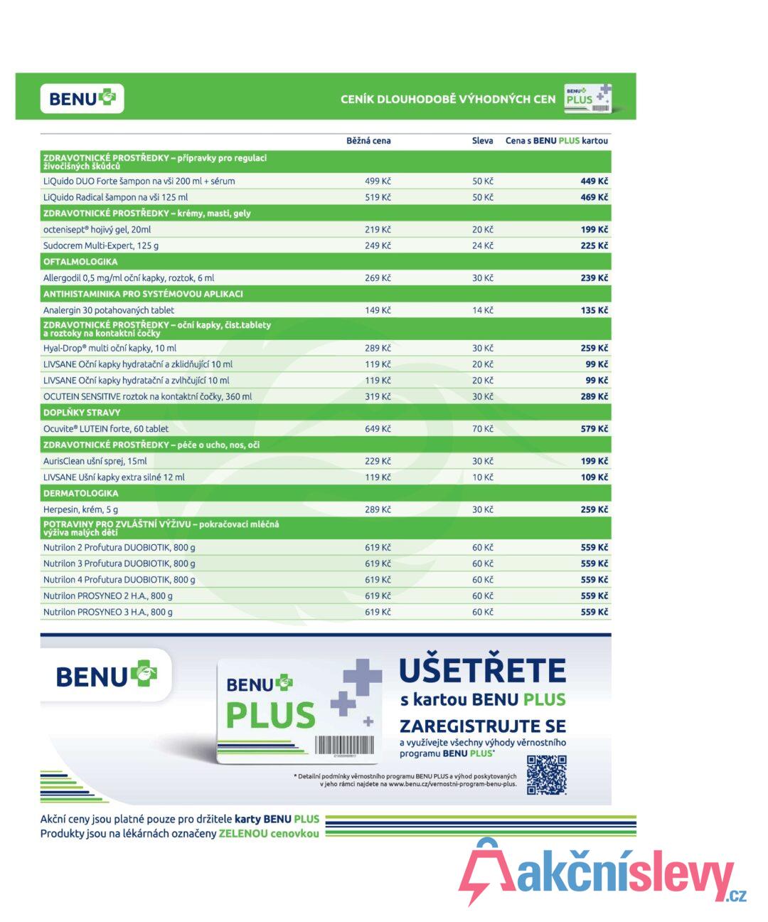 BENU ZDRAVOTNICKÉ PROSTŘEDKY - přípravky pro regulaci živočišných škůdců BENU CENÍK DLOUHODOBĚ VÝHODNÝCH CEN PLUS Běžná cena Sleva Cena s BENU PLUS kartou LiQuido DUO Forte šampon na vši 200 ml + sérum 499 Kč 50 Kč 449 Kč LiQuido Radical šampon na vši 125 ml 519 Kč 50 Kč 469 Kč ZDRAVOTNICKÉ PROSTŘEDKY - krémy, masti, gely octeniseptⓇ hojivý gel, 20ml 219 Kč 20 Kč 199 Kč Sudocrem Multi-Expert, 125 g 249 Kč 24 Kč 225 Kč OFTALMOLOGIKA Allergodil 0,5 mg/ml oční kapky, roztok, 6 ml 269 Kč 30 Kč 239 Kč ANTIHISTAMINIKA PRO SYSTÉMOVOU APLIKACI Analergin 30 potahovaných tablet 149 Kč 14 Kč 135 Kč ZDRAVOTNICKÉ PROSTŘEDKY - oční kapky, čist.tablety a roztoky na kontaktní čočky Hyal-DropⓇ multi oční kapky, 10 ml 289 Kč 30 Kč 259 Kč LIVSANE Oční kapky hydratační a zklidňující 10 ml 119 Kč 20 Kč 99 Kč LIVSANE Oční kapky hydratační a zvlhčující 10 ml 119 Kč 20 Kč 99 Kč OCUTEIN SENSITIVE roztok na kontaktní čočky, 360 ml 319 Kč 30 Kč 289 Kč DOPLŇKY STRAVY Ocuvite® LUTEIN forte, 60 tablet 649 Kč 70 Kč 579 Kč ZDRAVOTNICKÉ PROSTŘEDKY - péče o ucho, nos, oči AurisClean ušní sprej, 15ml 229 Kč 30 Kč 199 Kč LIVSANE Ušní kapky extra silné 12 ml 119 Kč 10 Kč 109 Kč DERMATOLOGIKA Herpesin, krém, 5 g 289 Kč 30 Kč 259 Kč POTRAVINY PRO ZVLÁŠTNÍ VÝŽIVU - pokračovací mléčná výživa malých dětí Nutrilon 2 Profutura DUOBIOTIK, 800 g 619 Kč 60 Kč 559 Kč Nutrilon 3 Profutura DUOBIOTIK, 800 g 619 Kč 60 Kč 559 Kč Nutrilon 4 Profutura DUOBIOTIK, 800 g 619 Kč 60 Kč 559 Kč Nutrilon PROSYNEO 2 H.A., 800 g Nutrilon PROSYNEO 3 H.A., 800 g 619 Kč 60 Kč 559 Kč 619 Kč 60 Kč 559 Kč BENU BENU PLUS UŠETŘETE s kartou BENU PLUS ZAREGISTRUJTE SE a využívejte všechny výhody věrnostního programu BENU PLUS* * Detailní podmínky věrnostního programu BENU PLUS a výhod poskytovaných v jeho rámci najdete na www.benu.cz/vernostni-program-benu-plus. Akční ceny jsou platné pouze pro držitele karty BENU PLUS Produkty jsou na lékárnách označeny ZELENOU cenovkou