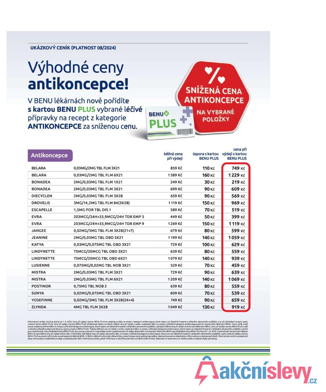 UKÁZKOVÝ CENÍK (PLATNOST 08/2024) Výhodné ceny antikoncepce! V BENU lékárnách nově pořídíte s kartou BENU PLUS vybrané léčivé přípravky na recept z kategorie ANTIKONCEPCE za sníženou cenu. BENU PLUS % SNÍŽENÁ CENA ANTIKONCEPCE NA VYBRANÉ POLOŽKY Antikoncepce běžná cena při výdeji úspora s kartou cena při výdeji s kartou BENU PLUS BENU PLUS BELARA 0,03MG/2MG TBL FLM 3X21 859 Kč 110 Kč 749 Kč BELARA 0,03MG/2MG TBL FLM 6X21 1389 Kč 160 Kč 1229 Kč BONADEA 2MG/0,03MG TBL FLM 1X21 249 Kč 30 Kč 219 Kč BONADEA 2MG/0,03MG TBL FLM 3X21 699 Kč 90 Kč 609 Kč DIECYCLEN 2MG/0,03MG TBL FLM 3X28 659 Kč 90 Kč 569 Kč DROVELIS 3MG/14,2MG TBL FLM 84(3X28) 1119 Kč 150 Kč 969 Kč ESCAPELLE 1,5MG POR TBL DIS 1 589 Kč 70 Kč 519 Kč EVRA 203MCG/24H+33,9MCG/24H TDR EMP 3 449 Kč 50 Kč 399 Kč EVRA 203MCG/24H+33,9MCG/24H TDR EMP 9 1269 Kč 150 Kč 1119 Kč JANGEE 0,02MG/3MG TBL FLM 3X28(21+7) 679 Kč 80 Kč JEANINE 2MG/0,03MG TBL OBD 3X21 1 199 Kč 140 Kč 599 Kč 1059 Kč KATYA 0,03MG/0,075MG TBL OBD 3X21 729 Kč 100 Kč 629 Kč LINDYNETTE 75MCG/20MCG TBL OBD 3X21 639 Kč 80 Kč 559 Kč LINDYNETTE 75MCG/20MCG TBL OBD 6X21 1079 Kč 140 Kč 939 Kč LUSIENNE MISTRA 0,075MG/0,02MG TBL NOB 3X21 529 Kč 70 Kč 459 Kč 2MG/0,03MG TBL FLM 3X21 729 Kč 90 Kč 639 Kč MISTRA 2MG/0,03MG TBL FLM 6X21 1209 Kč 140 Kč 1069 Kč POSTINOR SUNYA 0,75MG TBL NOB 2 639 Kč 80 Kč 559 Kč 0,02MG/0,075MG TBL OBD 3X21 609 Kč 70 Kč 539 Kč YOSEFINNE 0,02MG/3MG TBL FLM 3X28(24+4) 749 Kč 90 Kč 659 Kč ZLYNDA 4MG TBL FLM 3X28 1049 Kč 130 Kč 919 Kč Informace k ceníku: Ceník je platný od 1. 8. 2024. Cena při výdeji s kartou BENU PLUS se vztahuje na léky na recept v kategorii antikoncepce, které nejsou ani částečně hrazené z veřejného zdravotního pojištění, a to při předložení receptu spolu s aktivní kartou BENU PLUS. Cena při výdeji s kartou BENU PLUS představuje částku po slevě z běžné ceny při výdeji v ceníku uvedených léků na recept z příslušné kategorie antikoncepce platné v kamenných lékárnách BENU. Tento ceník uvádí pouze ukázkový přehled léků na recept z příslušné kategorie antikoncepce, které nejsou ani částečně hrazené z veřejného zdravotního pojištění, výši jejich běžné ceny při výdeji v kamenných lékárnách BENU, cenu při výdeji s kartou BENU PLUS a výši v takovém případě poskytnuté slevy (tj. úspory s kartou BENU PLUS). "Částky běžných cen při výdeji v ceníku uvedených léků na recept z příslušné kategorie antikoncepce, které nejsou ani částečně hrazené z veřejného zdravotního pojištění, a které jsou uplatňované i bez předložení karty BENU PLUS, jsou pouze orientační a odpovídají cenám uplatňovaným při výdeji těchto léků v kamenných lékárnách BENU bez předložení karty BENU PLUS ke dni 1.8.2024. U jednotlivých kamenných lékáren BENU se tyto běžné ceny při výdeji mohou lišit. O konkrétní výši běžné ceny při výdeji vybraného léku na recept z příslušné kategorie antikoncepce, který není ani částečně hrazený z veřejného zdravotního pojištění, a jeho ceně při výdeji s kartou BENU PLUS se prosím informujte ve své kamenné lékárně BENU. V BENU Lékárně mohou být některé léky, pokud nejsou zcela vydány/vyprodány, dostupné pouze na objednávku; informujte se o dostupnosti zboží. Cílem tohoto ceníku a poskytnutí slevy není podpora zvýšeného prodeje a předepisování léčiv. Podrobná pravidla, jakož i informace o ukončení platnosti a změně ceníku či akce naleznete na www.benu.cz. Změna ceníku a tiskové chyby vyhrazeny.