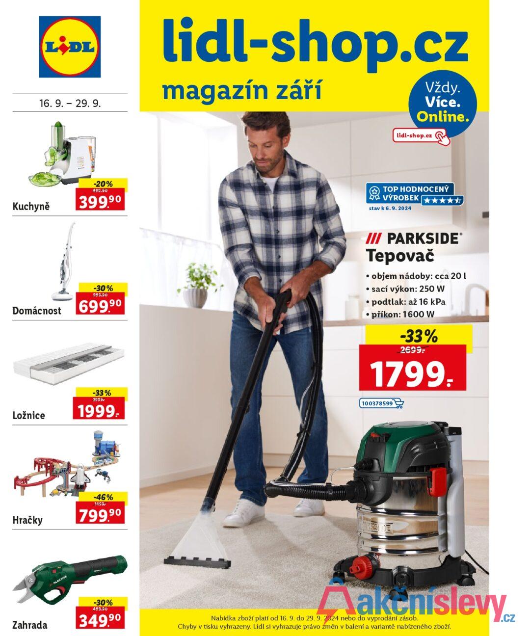 LiDL 16. 9. - 29. 9. lidl-shop.cz magazín září Vždy. Více. Online. lidl-shop.cz Kuchyně -20% 499.90 399.90 TOP HODNOCENÝ VÝROBEK stav k 6.9. 2024 ★★★★★ -30% 999.90 Domácnost 699.90 /// PARKSIDE® Tepovač . objem nádoby: cca 20 l • sací výkon: 250 W • podtlak: až 16 kPa • příkon: 1600 W -33% 2699: 1799. Ložnice Hračky PARKSIDE -33% 2999r 1999. 100378599 -46% 1499 799.90 -30% 499.90 Zahrada 349,90 Nabídka zboží platí od 16. 9. do 29. 9. 2024 nebo do vyprodání zásob. Chyby v tisku vyhrazeny. Lidl si vyhrazuje právo změn v balení a variantě nabízeného zboží.