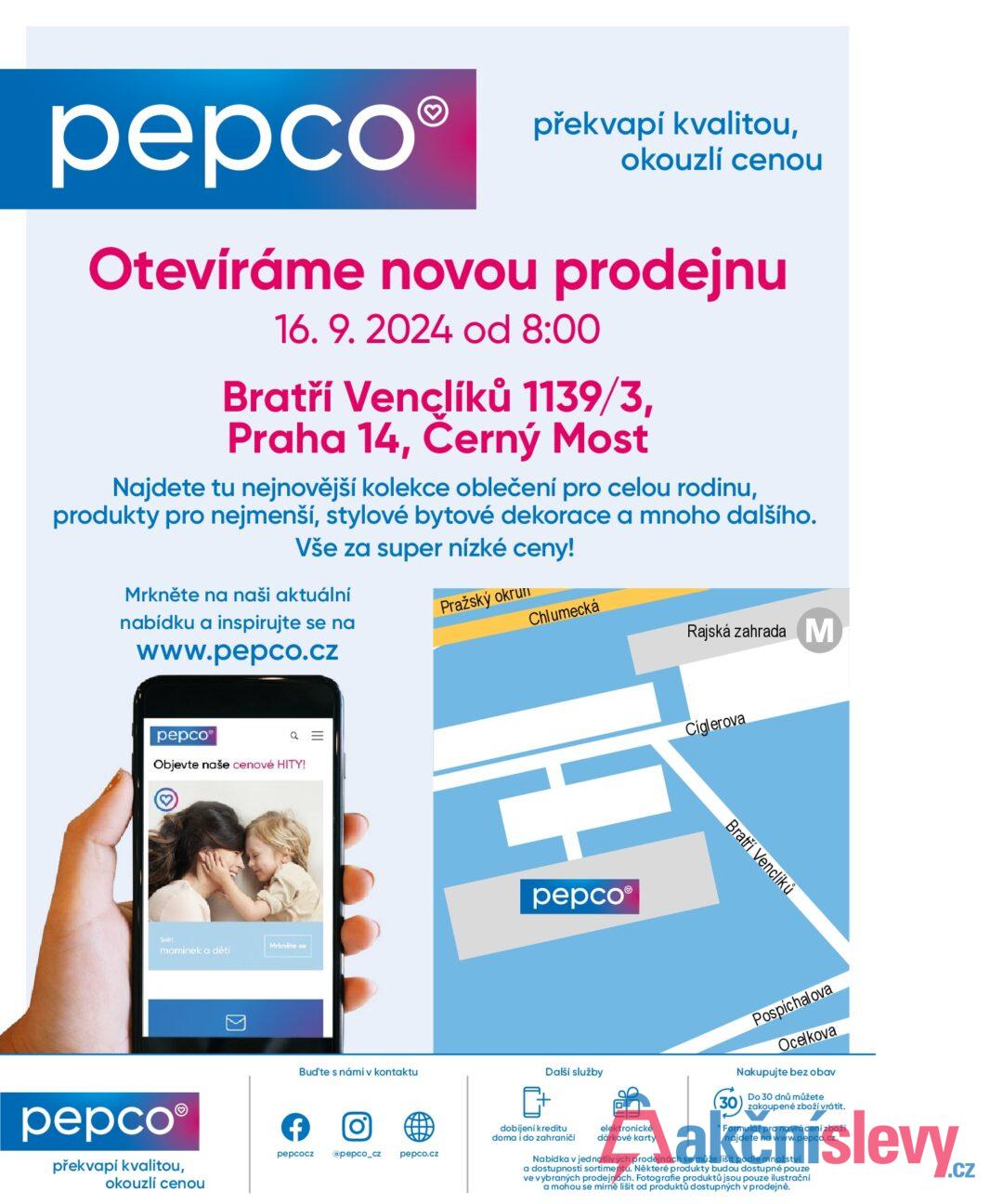 pepco překvapí kvalitou, okouzlí cenou Otevíráme novou prodejnu 16. 9. 2024 od 8:00 Bratří Venclíků 1139/3, Praha 14, Černý Most Najdete tu nejnovější kolekce oblečení pro celou rodinu, produkty pro nejmenší, stylové bytové dekorace a mnoho dalšího. Vše za super nízké ceny! Mrkněte na naši aktuální nabídku a inspirujte se na Pražský okrun www.pepco.cz Chlumecká Rajská zahrada M pepco Q = Objevte naše cenové HITY! Svět Mrkněte se maminek a dětí pepco® překvapí kvalitou, okouzlí cenou > Bud'te s námi v kontaktu f 0] pepcocz @pepco_cz pepco.cz pepco Ciglerova Bratří Venclíků Další služby dobijeni kreditu doma i do zahraničí elektronické dárkové karty Pospíchalova Ocelkova Nakupujte bez obav Do 30 dnů můžete zakoupené zboží vrátit. * Formulář pro navrácení zboží najdete na www.pepco.cz. Nabídka v jednotlivých prodejnách se může lišit podle množství a dostupnosti sortimentu. Některé produkty budou dostupné pouze ve vybraných prodejnách. Fotografie produktů jsou pouze ilustrační a mohou se mírně lišit od produktů dostupných v prodejně.