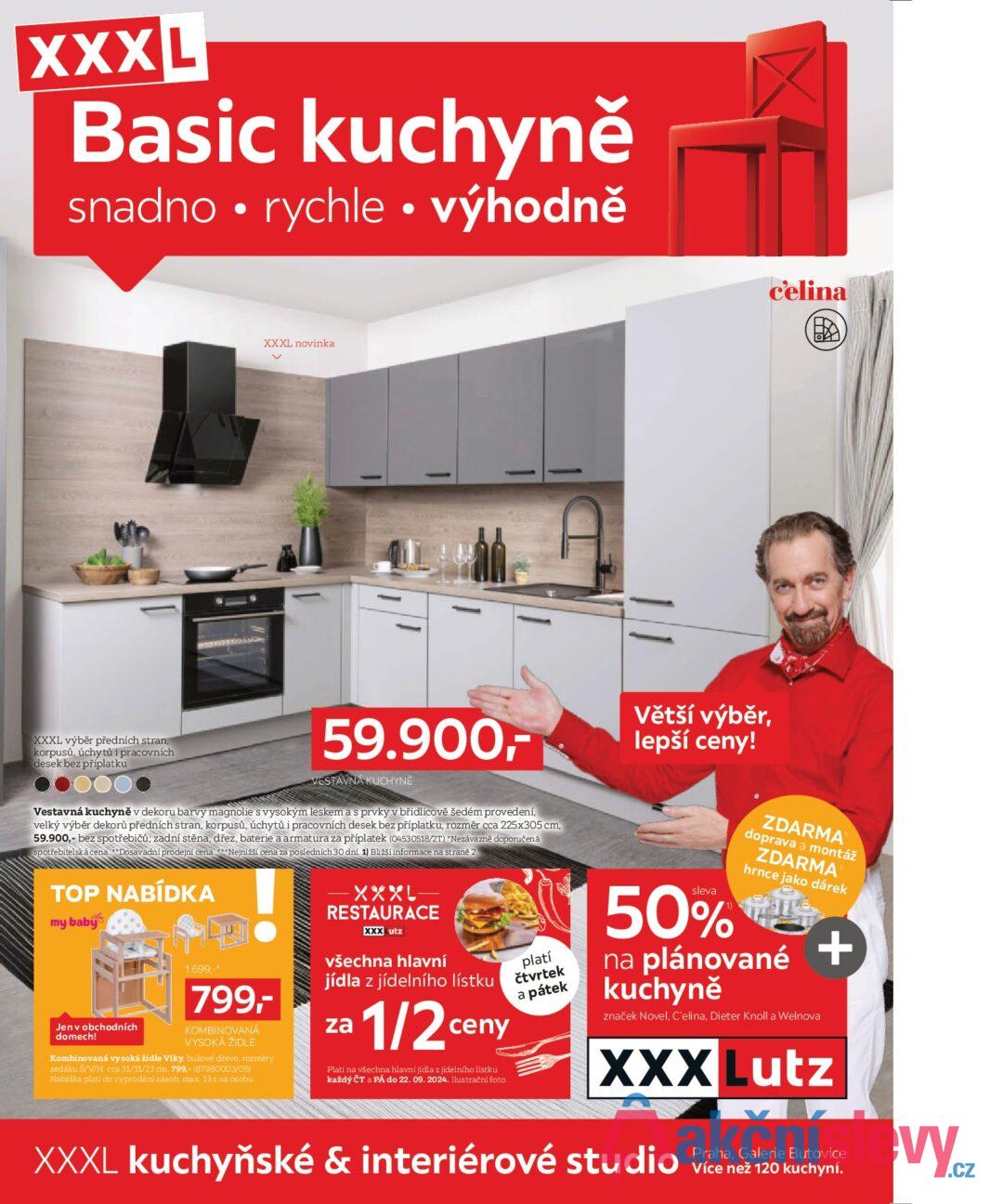 XXXL Basic kuchyně snadno rychle ⚫ výhodně c'elina XXXL novinka ✓ XXXL výběr předních stran, korpusů, úchytů i pracovních desek bez příplatku 59.900,- VESTAVNÁ KUCHYNĚ Vestavná kuchyně v dekoru barvy magnolie s vysokým leskem a s prvky v břidlicově šedém provedení, velký výběr dekorů předních stran, korpusů, úchytů i pracovních desek bez příplatku, rozměr cca 225x305 cm, 59.900,- bez spotřebičů; zadní stěna, dřez, baterie a armatura za příplatek (04530518/2T) *Nezávazně doporučená spotřebitelská cena. **Dosavadní prodejní cena. ***Nejnižší cena za posledních 30 dní. 1) Bližší informace na straně 2. TOP NABÍDKA my baby Jen v obchodních domech! 1.699,-* 799,- KOMBINOVANÁ VYSOKÁ ŽIDLE Kombinovaná vysoká židle Viky, bukové dřevo, rozměry sedáku Š/V/H: cca 31/31/23 cm, 799,- (87980003/05) Nabídka platí do vyprodání zásob, max. 1ks na osobu. XXXL- RESTAURACE XXXLutz všechna hlavní jídla z jídelního lístku za 1/2 ceny Platí na všechna hlavní jídla z jídelního lístku každý ČT a PÁ do 22. 09. 2024. Ilustrační foto. platí čtvrtek a pátek Větší výběr, lepší ceny! sleva ZDARMA doprava a montáž ZDARMA hrnce jako dárek 50% le na plánované kuchyně značek Novel, C'elina, Dieter Knoll a Welnova + XXX Lutz XXXL kuchyňské & interiérové studio Praha, Galerie Butovice