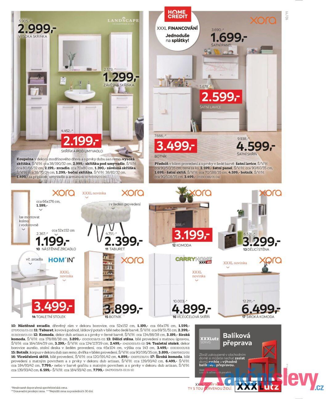 5.905,-* 2.999,- VYSOKÁ SKŘÍŇKA LANDSCAPE THE COUNTRYSIDE OF LIFE HOME CREDIT XXXL FINANCOVÁNÍ Jednoduše na splátky! 3.690,-* 1.699,- ŠATNÍ PANEL xora 2.579,-** 1.299,- ZÁVĚSNÁ SKŘÍŇKA 5.678, 2.599,- ŠATNÍ LAVICE 4.452,-* 2.199,- SKŘÍŇKA POD UMYVADLO Koupelna v dekoru modřínového dřeva a s prvky dubu san remo: vysoká skříňka, Š/V/H: cca 38/190/32 cm, 2.999,- skříňka pod umyvadlo, Š/V/H: cca 80/66/32 cm, 2.199,- zrcadlo, cca 70x80 cm, 1.390,- závěsná skříňka, Š/V/H: cca 38/70/24 cm, 1.299,- boční skříňka, Š/V/H: 38/82/32 cm, 1.499,- za příplatek: umyvadlo a armatura (12790025/01-05) 7.666,-* 3.499,- BOTNÍK 9.938,-* 4.599,- ŠATNÍ SKŘÍŇ Předsíň v bílém provedení a s prvky v šedé barvě: šatní lavice, Š/V/H: cca 90/50/35 cm, cena za ks, 2.599,- šatní panel, Š/V/H: cca 90/60/35 cm, 1.699,- šatní skříň, Š/V/H: cca 70/188/35 cm, 4.599,- botník, Š/V/H: cca 90/108/35 cm, 3.499,- (25930088/01-04) хога XXXL novinka cca 66x176 cm, 1.599,- хога i v šedém provedení Ize montovat kolmo i vodorovně 2.367,-* cca 52x152 cm 1.199,- 10 NÁSTĚNNÉ ZRCADLO vč. zrcadla HOM'IN® 4.751,-* 2.399,- 11 TABURET хога XXXL novinka xora 6.388,-* 3.199,- 12 KOMODA CARRYHOME XXXLutz XXXL novinka хога 6.531,-* 3.299,- 13 DĚLICÍ STĚNA XXXL novinka xora 3.499,- 14 TOALETNÍ STOLEK 3.899,- 15 BOTNÍK 10.003 -* 4.899,- 16 VÍCEÚČELOVÁ SKŘÍŇ 10: Nástěnné zrcadlo, dřevěný rám v dekoru borovice, cca 52x152 cm, 1.199,- cca 66x176 cm, 1.599,- (27570051/01-02) 11: Taburet, kovová podnož, látkový potah v bílé nebo šedé barvě, Š/V/H: cca 69/51/51 cm, 2.399,- (11310159/01-02) 12: Komoda, dekor dub artisan a s prvky v černé barvě, Š/V/H: cca 134/88/38 cm, 3.199,- široká komoda, Š/V/H: cca 178/88/38 cm, 3.899,- (00030018/01-02) 13: Dělicí stěna, bílé provedení s matnou úpravou, Š/V/H: cca 164/164/29 cm, 3.299,- Š/V/H: cca 124/117/29 cm, 2.499,- (04210001/01-02) 14: Toaletní stolek, dekor borovice aurelio, stolní deska v šedém provedení, cca 45x104 cm, výška cca 143 cm, 3.499,- (00030001/63) 15: Botník, korpus v dekoru dub san remo, dvířka v bílém provedení, Š/V/H: cca 90/195/35 cm, 3.899,- (08870602/01) 16: Víceúčelová skříň, bílé provedení, Š/V/H: cca 120/191/42 cm, 4.899,- (06870235/01) 17: Široká komoda, bílé provedení s matným povrchem a s prvky v dekoru dub artisan, Š/V/H: cca 139/93/42 cm, 6.499,- Š/V/H: cca 184/93/42 cm, 7.799,- nebo v barvě grafitu s matným povrchem a s prvky v dekoru dub artisan, Š/V/H: cca 139/93/42 cm, 6.599,- Š/V/H: cca 184/93/42 cm, 7.799,- (24270025/01-02,11-12) XXXLutz SERVIS 12.211,-* 6.499,- 17 ŠIROKÁ KOMODA Balíková přeprava Zboží zakoupené v obchodním domě si můžete nechat zaslat domů rychle a výhodně balíkovou přepravou. Bližší informace u našich odborných poradců. *Nezávazně doporučená spotřebitelská cena. **Dosavadní prodejní cena. ***Nejnižší cena za posledních 30 dní. XXXL DOMY NÁBYTKU. TY S TOU ČERVENOU ŽIDLÍ. XXXLutz LCZ09-4-a 10/11