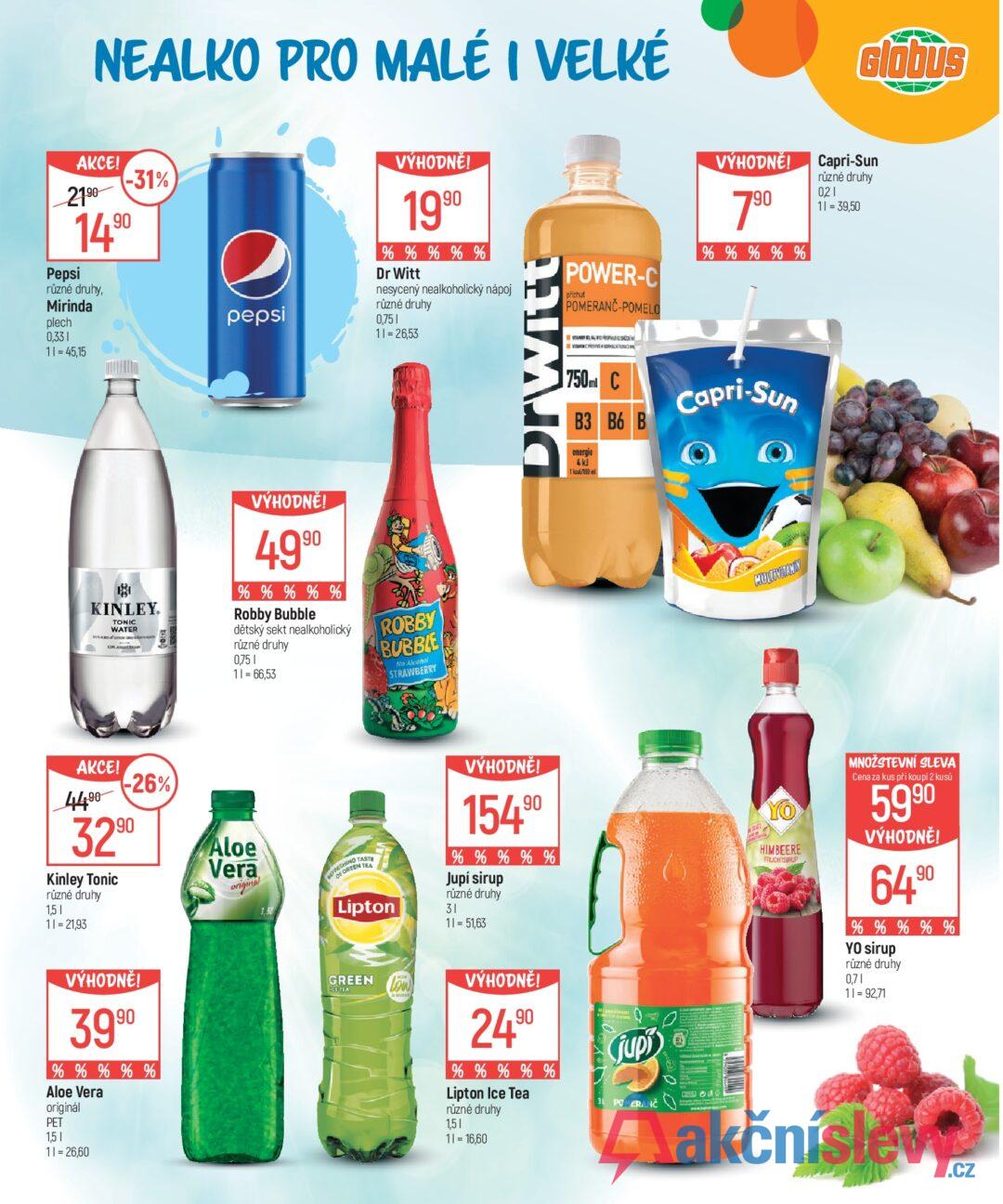 NEALKO PRO MALÉ I VELKÉ Glóbus AKCE! 2190 Pepsi -31% 1490 různé druhy, Mirinda plech 0,331 11=45,15 pepsi VÝHODNĚ! 1990 % % % % % Dr Witt nesycený nealkoholický nápoj různé druhy 0,751 11=26,53 Drwitt POWER-C příchut POMERANČ-POMELO VÝHODNĚ! 790 % % % % % 750ml C B3 B6 B energie 4kJ Capri-Sun Capri-Sun různé druhy 0,21 11 = 39,50 KINLEY. TONIC WATER Dan VÝHODNĚ! 4990 % % % % % Robby Bubble dětský sekt nealkoholický různé druhy 0,75 1 11 = 66,53 ROBBY BUBBLE No Alcohol STRAWBERRY AKCE! 4490 -26% 3290 Kinley Tonic různé druhy 1,51 11=21,93 Aloe Vera original 1.50 VÝHODNĚ! 3990 % % % % % Aloe Vera originál PET 1,51 11=26,60 MULTIVITAMIN ESHING TASTE BOREEN TEA Lipton GREEN ICE TEA (low) VÝHODNĚ! 154 .90 % % % % % Jupí sirup různé druhy 31 11 = 51,63 VÝHODNĚ! 24.90 % % % % % Lipton Ice Tea různé druhy 1,51 11 = 16,60 G jupi 3L POMERANČ YO HIMBEERE FRUCHTSIRUP MNOŽSTEVNÍ SLEVA Cena za kus při koupi 2 kusů 5990 VÝHODNĚ! 6490 % % % % % YO sirup různé druhy 0,71 11 = 92,71