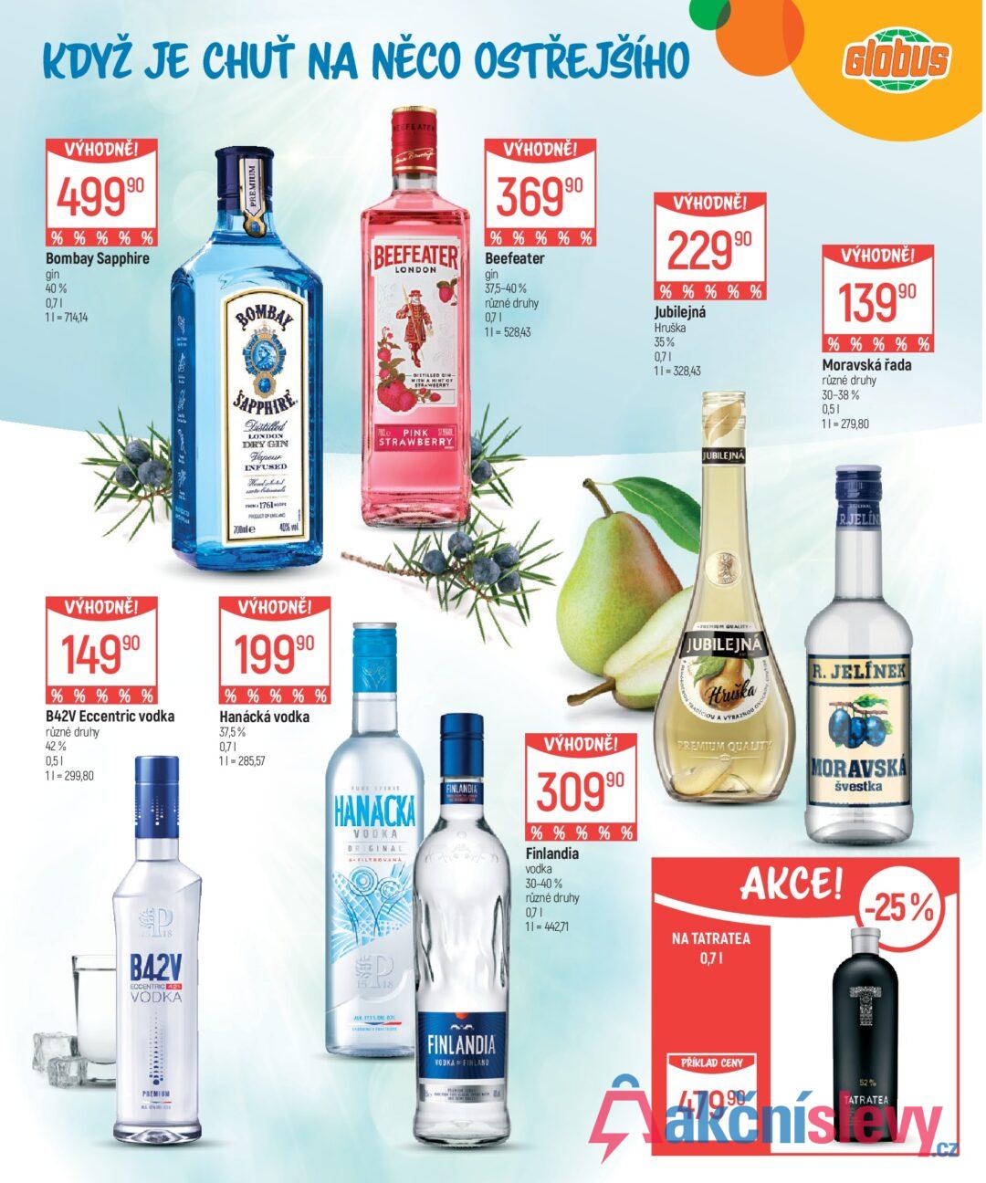 KDYŽ JE CHUŤ NA NĚCO OSTŘEJŠÍHO VÝHODNĚ! 4999⁰ % % % % % Bombay Sapphire gin 40% 0,71 11=714,14 PREMIUM Glóbus BEEFEATE Bruning BEEFEATER LONDON -DISTILLED GIN- WITH A HINT OF STRAWBERRY VÝHODNĚ! 36990 % % % % % Beefeater gin 37,5-40% různé druhy 0,71 11=528,43 VÝHODNĚ! 22990 % % % % % Jubilejná Hruška 35% 0,71 11=328,43 VÝHODNĚ! 13990 % % % % % Moravská řada různé druhy 30-38% 0,51 11 = 279,80 BOMBAY SAPPHIRE Distilled LONDON DRY GIN Тароик INFUSED Handschotel FROM 1761 PRODUCT OF ENGLAND 700mle 40% vol. Me PINK STRAWBERRY VÝHODNĚ! 14990 % % % % % B42V Eccentric vodka různé druhy 42% 0,51 VÝHODNĚ! 19990 % % % % % Hanácká vodka 37,5% 0,71 11 = 285,57 11 = 299,80 PURE SPIRIT HANACKA VODKA ORIGINAL FILTROVANÁ P D 15 18 B42V ECCENTRIC 425 VODKA 15 18 PREMIUM ALK 37.5%. 8 FINLANDIA 0 JUBILEJNA GINAL R.JELIN VÝHODNĚ! 30990 % % % % % Finlandia vodka PREMIUM QUALITY- JUBILEJNA Hruška O TRADICIOU A VÝRAZNOU OVO PREMIUM QUALITY R. JELÍNEK MORAVSKA švestka 30-40% různé druhy 0,71 11 = 442,71 AKCE! NA TATRATEA 0,71 -25% FINLANDIA VODKA OF FINLAND PŘÍKLAD CENY 47990 52% TATRATEA