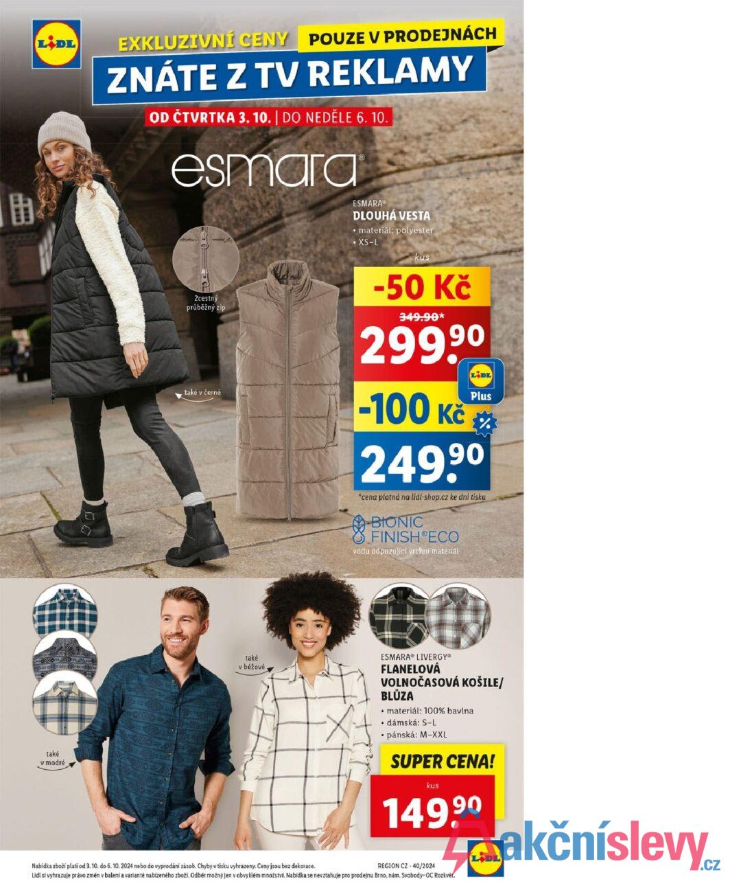 助 LIDL EXKLUZIVNÍ CENY POUZE V PRODEJNÁCH ZNÁTE Z TV REKLAMY OD ČTVRTKA 3. 10. | DO NEDĚLE 6. 10. esmara 2cestný průběžný zip také v černé ESMARA® DLOUHÁ VESTA • materiál: polyester • XS-L kus -50 Kč 349.90* 299,90 -100 Kč LIDL Plus % 249,90 *cena platná na lidl-shop.cz ke dni tisku BIONIC FINISH ECO vodu odpuzující vrchní materiál také v modré také v béžové ESMARA LIVERGY® FLANELOVÁ VOLNOČASOVÁ KOŠILE/ BLŮZA materiál: 100% bavlna • dámská: S-L ⚫pánská: M-XXL SUPER CENA! kus 149,90 Nabídka zboží plati od 3. 10. do 6. 10. 2024 nebo do vyprodání zásob. Chyby v tisku vyhrazeny. Ceny jsou bez dekorace. REGION CZ-40/2024 Lidl si vyhrazuje právo změn v balení a variantě nabízeného zboží. Odběr možný jen v obvyklém množství. Nabídka se nevztahuje pro prodejnu Brno, nám. Svobody-OC Rozkvět. LIDL