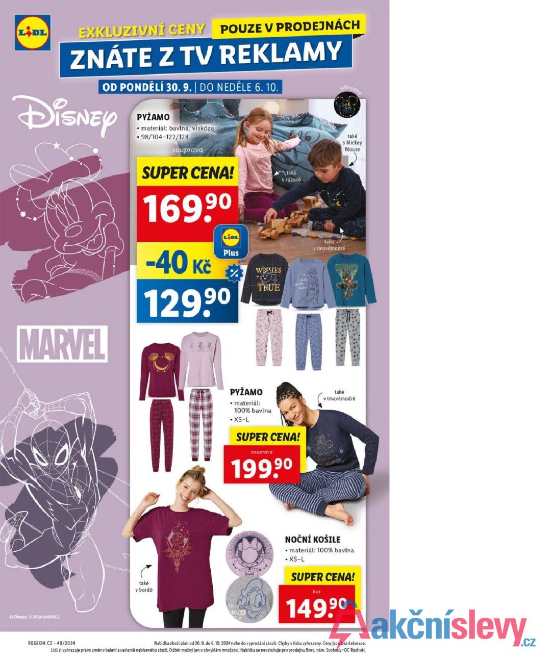 LIDL EXKLUZIVNÍ CENY POUZE V PRODEJNÁCH ZNÁTE Z TV REKLAMY OD PONDĚLÍ 30. 9. | DO NEDĚLE 6. 10. Disney MARVEL PYŽAMO materiál: bavlna, viskóza .98/104-122/128 souprava SUPER CENA! 169,90 -40 Kč LIDL Plus 90 129.9⁰ % WISHES také v růžové Svitive tm také s Mickey Mouse také v tmavěmodré SAULETIN yarkle TRUE shime. Disney, 2024 MARVEL také v bordó PYŽAMO • materiál: 100% bavlna XS-L SUPER CENA! také v tmavě modré souprava 199,90 NOČNÍ KOŠILE • materiál: 100% bavlna • XS-L SUPER CENA! kus 149.90 REGION CZ 40/2024 Nabídka zboží platí od 30.9. do 6. 10. 2024 nebo do vyprodání zásob. Chyby v tisku vyhrazeny. Ceny jsou bez dekorace. Lidl si vyhrazuje právo změn v balení a variantě nabízeného zboží. Odběr možný jen v obvyklém množství. Nabídka se nevztahuje pro prodejnu Brno, nám. Svobody-OC Rozkvět.