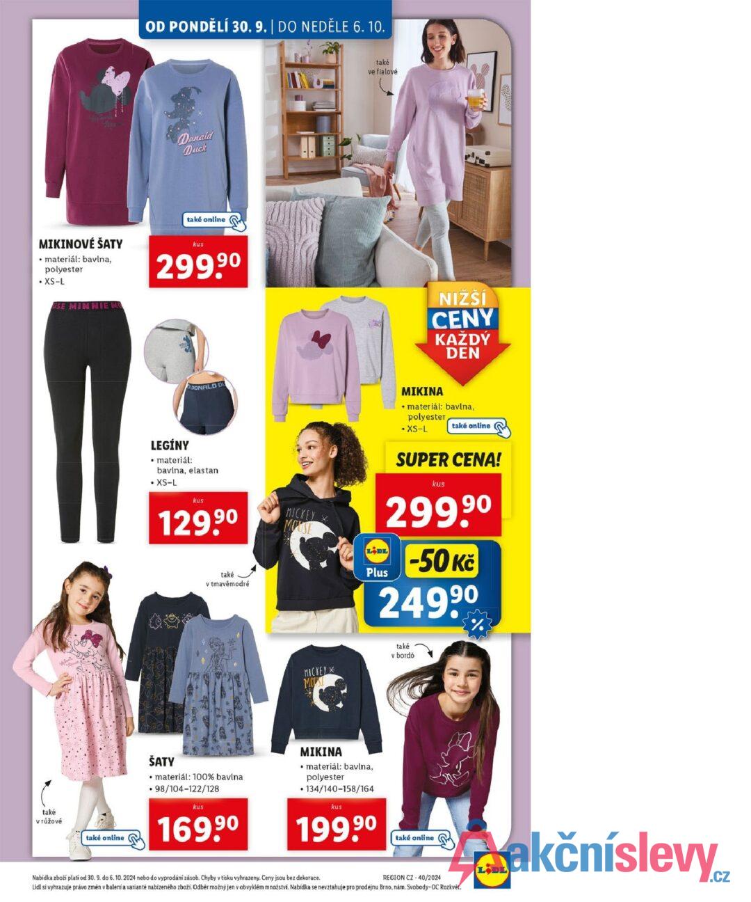 OD PONDĚLÍ 30. 9. | DO NEDĚLE 6. 10. Donald Duck MIKINOVÉ ŠATY • materiál: bavlna, polyester • XS-L USE MINNIE M také online kus 299,90 také v růžové také online také ve fialové NIŽŠÍ CENY KAŽDÝ DEN DONALD DU LEGÍNY ⚫ materiál: bavlna, elastan • XS-L kus 129.9⁰ MICKEY * MOUSE také v tmavě modré LIDL Plus MIKINA • materiál: bavlna, polyester • XS-L také online SUPER CENA! kus 299.9⁰ -50 Kč 24999 MICKEY * MOUSE také v bordó ŠATY materiál: 100% bavlna .98/104-122/128 kus 169,90 ΜΙΚΙΝΑ materiál: bavlna, polyester •134/140-158/164 kus 199.9⁰ také online Nabídka zboží plati od 30. 9. do 6. 10. 2024 nebo do vyprodání zásob. Chyby v tisku vyhrazeny. Ceny jsou bez dekorace. REGION CZ-40/2024 Lidl si vyhrazuje právo změn v balení a variantě nabízeného zboží. Odběr možný jen v obvyklém množství. Nabídka se nevztahuje pro prodejnu Brno, nám. Svobody-OC Rozkvět. LIDL