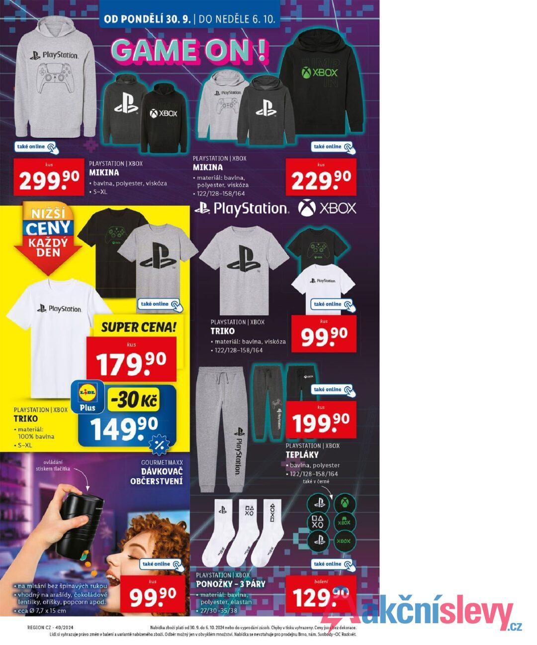 PlayStation OD PONDĚLÍ 30. 9. | DO NEDĚLE 6. 10. GAME ON! B XBOX PlayStation. JUMP XBOX IN také online kus 299,90 NIZSI CENY KAŽDÝ PLAYSTATION | XBOX MIKINA bavlna, polyester, viskóza • S-XL PLAYSTATION XBOX MIKINA • materiál: bavlna, polyester, viskóza •122/128-158/164 PlayStation. také online kus 229,90 XBOX DEN B PlayStation PLAYSTATION XBOX TRIKO • materiál: 100% bavlna • S-XL ovládání stiskem tlačítka také online PlayStation také online LIDL Plus SUPER CENA! kus 179,90 -30 Kč 1499⁰ % GOURMET MAXX DÁVKOVAČ OBČERSTVENÍ PLAYSTATION | XBOX TRIKO • materiál: bavlna, viskóza •122/128-158/164 PlayStation. PlayStation kus 99.9⁰ také online kus 199,90 PLAYSTATION | XBOX TEPLÁKY bavlna, polyester •122/128-158/164 také v černé eb 28 ΠΑ хо OXOD ΠΑ 曲: хо B XBOX XBOX • na mlsání bez špinavých rukou ⚫vhodný na arašídy, čokoládové lentilky, oříšky, popcorn apod. ⚫cca 7,7 x 15 cm REGION CZ 40/2024 také online kus 99,90 PLAYSTATION XBOX PONOŽKY - 3 PÁRY materiál: bavlna, polyester, elastan • 27/30-35/38 také online balení 129.9⁰ Nabídka zboží platí od 30. 9. do 6. 10. 2024 nebo do vyprodání zásob. Chyby v tisku vyhrazeny. Ceny jsou bez dekorace. Lidl si vyhrazuje právo změn v balení a variantě nabízeného zboží. Odběr možný jen v obvyklém množství. Nabídka se nevztahuje pro prodejnu Brno, nám. Svobody-OC Rozkvět.