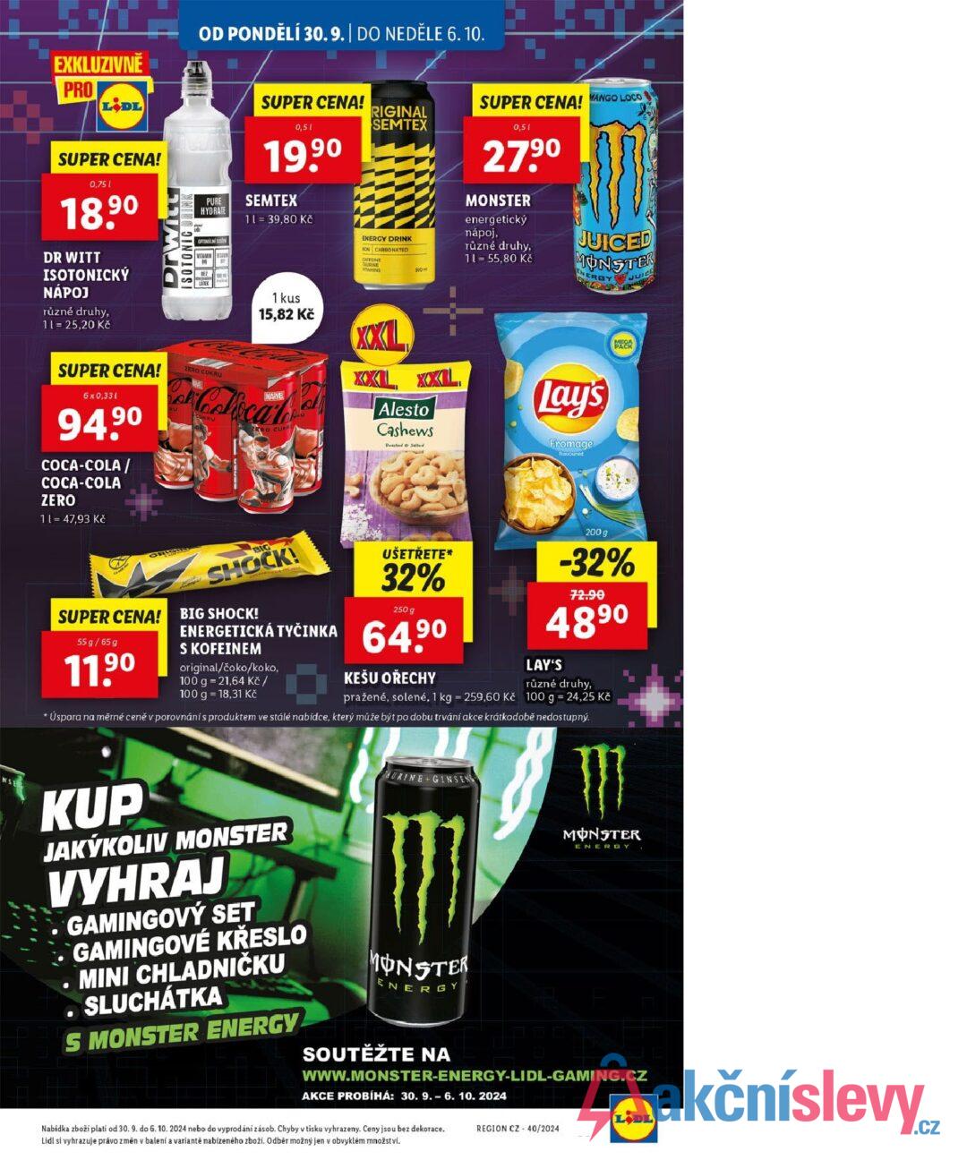 EXKLUZIVNĚ PRO LIDL SUPER CENA! 0,751 18.90 DR WITT ISOTONICKÝ NÁPOJ různé druhy, 11 = 25,20 Kč DrWith ISOTONIC DRINK OD PONDĚLÍ 30.9. | DO NEDĚLE 6.10. SUPER CENA! RIGINAL SEMTEX PURE HYDRATE OPTIMALNI S WITAMIN WAVIN 816 BEZ LATEX 100 0,51 19,90 SEMTEX 11 = 39,80 Kč ENERGY DRINK NON CARBONATED CAFFEINE TAURINE VITAMINS 500 SUPER CENA! MANGO LOCO 0,51 27.90 MONSTER energetický nápoj, různé druhy, 11 = 55,80 Kč JUICED MONSTER ENERGY JUICE SUPER CENA! 6 x 0,331 94.90 COCA-COLA / COCA-COLA ZERO 11 = 47,93 Kč 2ERO CUKRU 1 kus 15,82 Kč MARVEL Con Colical ERO CUR XXL XXL XXL Alesto Cashews Roasted & Salted Lay's Fromage flavoured ORIGIRY SUPER CENA! 55 g/65 g 11.90 BIG SHOCK! BIG SHOCK! UŠETŘETE* 32% 250 g ENERGETICKÁ TYČINKA 64.90 S KOFEINEM original/čoko/koko, 100 g = 21,64 Kč / 100 g 18,31 Kč KEŠU OŘECHY 200 g -32% 72.90 489⁰ LAY'S různé druhy, pražené, solené, 1 kg = 259,60 Kč 100 g = 24,25 Kč * Úspora na měrné ceně v porovnání s produktem ve stálé nabídce, který může být po dobu trvání akce krátkodobě nedostupný. NSE KUP JAKÝKOLIV MONSTER VYHRAJ GAMINGOVÝ SET GAMINGOVÉ KŘESLO .MINI CHLADNIČKU . SLUCHÁTKA S MONSTER ENERGY AURINE GINSENG MONSTER ENERGY SOUTĚŽTE NA MONSTER ENERGY WWW.MONSTER-ENERGY-LIDL-GAMING.CZ AKCE PROBÍHÁ: 30. 9.-6. 10. 2024 Nabídka zboží platí od 30. 9. do 6. 10. 2024 nebo do vyprodání zásob. Chyby v tisku vyhrazeny. Ceny jsou bez dekorace. Lidl si vyhrazuje právo změn v balení a variantě nabízeného zboží. Odběr možný jen v obvyklém množství. LIDL REGION CZ 40/2024